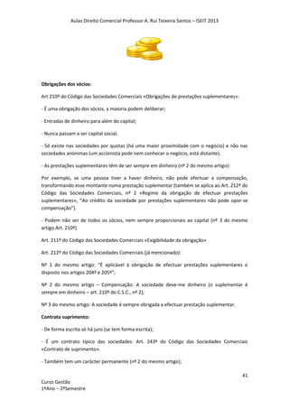 Aulas Direito Comercial Professor A. Rui Teixeira Santos – ISEIT 2013
41
Curso Gestão
1ºAno – 2ºSemestre
Obrigações dos sócios:
Art 210º do Código das Sociedades Comerciais «Obrigações de prestações suplementares»:
- É uma obrigação dos sócios, a maioria podem deliberar;
- Entradas de dinheiro para além do capital;
- Nunca passam a ser capital social;
- Só existe nas sociedades por quotas (há uma maior proximidade com o negócio) e não nas
sociedades anónimas (um accionista pode nem conhecer o negócio, está distante).
- As prestações suplementares têm de ser sempre em dinheiro (nº 2 do mesmo artigo):
Por exemplo, se uma pessoa tiver a haver dinheiro, não pode efectuar a compensação,
transformando esse montante numa prestação suplementar (também se aplica ao Art. 212º do
Código das Sociedades Comerciais, nº 2 «Regime da obrigação de efectuar prestações
suplementares», “Ao crédito da sociedade por prestações suplementares não pode opor-se
compensação”).
- Podem não ser de todos os sócios, nem sempre proporcionais ao capital (nº 3 do mesmo
artigo Art. 210º).
Art. 211º do Código das Sociedades Comerciais «Exigibilidade da obrigação»
Art. 212º do Código das Sociedades Comerciais (já mencionado):
Nº 1 do mesmo artigo: “É aplicável à obrigação de efectuar prestações suplementares o
disposto nos artigos 204º e 205º”;
Nº 2 do mesmo artigo – Compensação: A sociedade deve-me dinheiro (o suplementar é
sempre em dinheiro – art. 210º do C.S.C., nº 2);
Nº 3 do mesmo artigo: A sociedade é sempre obrigada a efectuar prestação suplementar.
Contrato suprimento:
- De forma escrita só há juro (se tem forma escrita);
- É um contrato típico das sociedades: Art. 243º do Código das Sociedades Comerciais
«Contrato de suprimento».
- Também tem um carácter permanente (nº 2 do mesmo artigo);
 