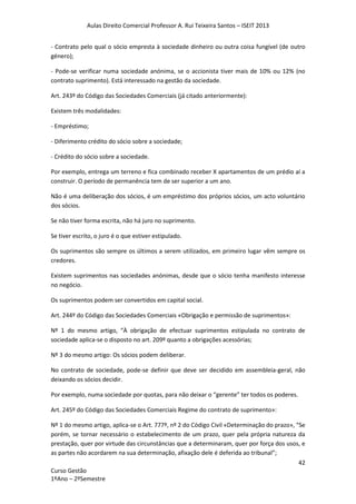 Aulas Direito Comercial Professor A. Rui Teixeira Santos – ISEIT 2013
42
Curso Gestão
1ºAno – 2ºSemestre
- Contrato pelo qual o sócio empresta à sociedade dinheiro ou outra coisa fungível (de outro
género);
- Pode-se verificar numa sociedade anónima, se o accionista tiver mais de 10% ou 12% (no
contrato suprimento). Está interessado na gestão da sociedade.
Art. 243º do Código das Sociedades Comerciais (já citado anteriormente):
Existem três modalidades:
- Empréstimo;
- Diferimento crédito do sócio sobre a sociedade;
- Crédito do sócio sobre a sociedade.
Por exemplo, entrega um terreno e fica combinado receber X apartamentos de um prédio aí a
construir. O período de permanência tem de ser superior a um ano.
Não é uma deliberação dos sócios, é um empréstimo dos próprios sócios, um acto voluntário
dos sócios.
Se não tiver forma escrita, não há juro no suprimento.
Se tiver escrito, o juro é o que estiver estipulado.
Os suprimentos são sempre os últimos a serem utilizados, em primeiro lugar vêm sempre os
credores.
Existem suprimentos nas sociedades anónimas, desde que o sócio tenha manifesto interesse
no negócio.
Os suprimentos podem ser convertidos em capital social.
Art. 244º do Código das Sociedades Comerciais «Obrigação e permissão de suprimentos»:
Nº 1 do mesmo artigo, “À obrigação de efectuar suprimentos estipulada no contrato de
sociedade aplica-se o disposto no art. 209º quanto a obrigações acessórias;
Nº 3 do mesmo artigo: Os sócios podem deliberar.
No contrato de sociedade, pode-se definir que deve ser decidido em assembleia-geral, não
deixando os sócios decidir.
Por exemplo, numa sociedade por quotas, para não deixar o “gerente” ter todos os poderes.
Art. 245º do Código das Sociedades Comerciais Regime do contrato de suprimento»:
Nº 1 do mesmo artigo, aplica-se o Art. 777º, nº 2 do Código Civil «Determinação do prazo», “Se
porém, se tornar necessário o estabelecimento de um prazo, quer pela própria natureza da
prestação, quer por virtude das circunstâncias que a determinaram, quer por força dos usos, e
as partes não acordarem na sua determinação, afixação dele é deferida ao tribunal”;
 