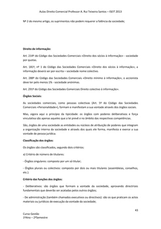 Aulas Direito Comercial Professor A. Rui Teixeira Santos – ISEIT 2013
43
Curso Gestão
1ºAno – 2ºSemestre
Nº 2 do mesmo artigo, os suprimentos não podem requerer a falência da sociedade;
Direito de informação:
Art. 214º do Código das Sociedades Comerciais «Direito dos sócios à informação» - sociedade
por quotas.
Art. 181º, nº 1 do Código das Sociedades Comerciais «Direito dos sócios à informação», a
informação deverá ser por escrita – sociedade nome colectivo.
Art. 288º do Código das Sociedades Comerciais «Direito mínimo à informação», o accionista
deve ter pelo menos 1% - sociedade anónimas.
Art. 291º do Código das Sociedades Comerciais Direito colectivo à informação».
Órgãos Sociais:
As sociedades comerciais, como pessoas colectivas (Art. 5º do Código das Sociedades
Comerciais «Personalidade»), formam e manifestam a sua vontade através dos órgãos sociais.
Mas, vigora aqui o princípio da tipicidade: os órgãos com poderes deliberativos e força
vinculativa são apenas aqueles que a lei prevê e no âmbito das respectivas competências.
São, órgãos de uma sociedade as entidades ou núcleos de atribuição de poderes que integram
a organização interna da sociedade e através dos quais ele forma, manifesta e exerce a sua
vontade de pessoa jurídica.
Classificação dos órgãos:
Os órgãos são classificados, segundo dois critérios:
a) Critério de número de titulares:
- Órgãos singulares: composto por um só titular;
- Órgãos plurais ou colectivos: composto por dois ou mais titulares (assembleias, conselhos,
etc.).
Critério das funções dos órgãos:
- Deliberativos: são órgãos que formam a vontade da sociedade, aprovando directrizes
fundamentais que deverão ser acatadas pelos outros órgãos;
- De administração (também chamados executivos ou directivos): são os que praticam os actos
materiais ou jurídicos de execução da vontade da sociedade;
 