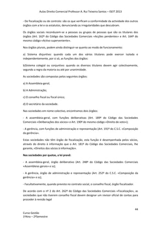 Aulas Direito Comercial Professor A. Rui Teixeira Santos – ISEIT 2013
44
Curso Gestão
1ºAno – 2ºSemestre
- De fiscalização ou de controlo: são os que verificam a conformidade da actividade dos outros
órgãos com a lei e os estatutos, denunciando as irregularidades que descubram.
Os órgãos sociais reconduzem-se a pessoas ou grupos de pessoas que são os titulares dos
órgãos (Art. 162º do Código das Sociedades Comerciais «Acções pendentes» e Art. 164º do
mesmo código «Activo superveniente».
Nos órgãos plurais, podem ainda distinguir-se quanto ao modo de funcionamento:
a) Sistema disjuntivo: quando cada um dos vários titulares pode exercer isolada e
independentemente, por si só, as funções dos órgãos:
b)Sistema colegial ou conjuntivo: quando os diversos titulares devem agir colectivamente,
segundo a regra da maioria ou até por unanimidade.
As sociedades são compostas pelos seguintes órgãos:
a) A Assembleia-geral;
b) A Administração;
c) O conselho fiscal ou fiscal único;
d) O secretário da sociedade.
Nas sociedades em nome colectivo, encontramos dois órgãos:
- A assembleia-geral, com funções deliberativas (Art. 189º do Código das Sociedades
Comerciais «Deliberações dos sócios» e Art. 190º do mesmo código «Direito de voto»);
- A gerência, com funções de administração e representação (Art. 191º do C.S.C. «Composição
da gerência».
Estas sociedades não têm órgão de fiscalização, esta função é desempenhada pelos sócios,
através do direito à informação que o Art. 181º do Código das Sociedades Comerciais, lhe
garante, «Direitos dos sócios à informação».
Nas sociedades por quotas, a lei prevê:
- A assembleia-geral, órgão deliberativo (Art. 248º do Código das Sociedades Comerciais
«Assembleias gerais» e ss);
- A gerência, órgão de administração e representação (Art. 252º do C.S.C. «Composição da
gerência» e ss);
- Facultativamente, quando previsto no contrato social, o conselho fiscal, órgão fiscalizador.
De acordo com o nº 2 do Art. 262º do Código das Sociedades Comerciais «Fiscalização», as
sociedades que não tiverem conselho fiscal devem designar um revisor oficial de contas para
proceder à revisão legal
 