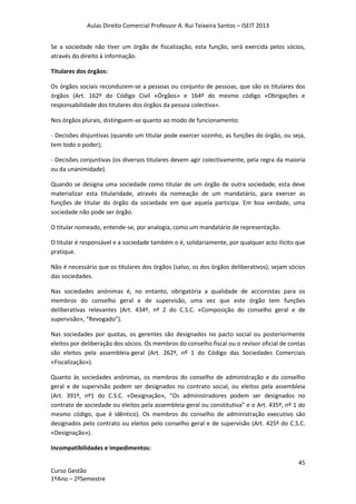 Aulas Direito Comercial Professor A. Rui Teixeira Santos – ISEIT 2013
45
Curso Gestão
1ºAno – 2ºSemestre
Se a sociedade não tiver um órgão de fiscalização, esta função, será exercida pelos sócios,
através do direito à informação.
Titulares dos órgãos:
Os órgãos sociais reconduzem-se a pessoas ou conjunto de pessoas, que são os titulares dos
órgãos (Art. 162º do Código Civil «Órgãos» e 164º do mesmo código «Obrigações e
responsabilidade dos titulares dos órgãos da pessoa colectiva».
Nos órgãos plurais, distinguem-se quanto ao modo de funcionamento:
- Decisões disjuntivas (quando um titular pode exercer sozinho, as funções do órgão, ou seja,
tem todo o poder);
- Decisões conjuntivas (os diversos titulares devem agir colectivamente, pela regra da maioria
ou da unanimidade).
Quando se designa uma sociedade como titular de um órgão de outra sociedade, esta deve
materializar esta titularidade, através da nomeação de um mandatário, para exercer as
funções de titular do órgão da sociedade em que aquela participa. Em boa verdade, uma
sociedade não pode ser órgão.
O titular nomeado, entende-se, por analogia, como um mandatário de representação.
O titular é responsável e a sociedade também o é, solidariamente, por qualquer acto ilícito que
pratique.
Não é necessário que os titulares dos órgãos (salvo, os dos órgãos deliberativos), sejam sócios
das sociedades.
Nas sociedades anónimas é, no entanto, obrigatória a qualidade de accionistas para os
membros do conselho geral e de supervisão, uma vez que este órgão tem funções
deliberativas relevantes (Art. 434º, nº 2 do C.S.C. «Composição do conselho geral e de
supervisão», “Revogado”).
Nas sociedades por quotas, os gerentes são designados no pacto social ou posteriormente
eleitos por deliberação dos sócios. Os membros do conselho fiscal ou o revisor oficial de contas
são eleitos pela assembleia-geral (Art. 262º, nº 1 do Código das Sociedades Comerciais
«Fiscalização»).
Quanto às sociedades anónimas, os membros do conselho de administração e do conselho
geral e de supervisão podem ser designados no contrato social, ou eleitos pela assembleia
(Art. 391º, nº1 do C.S.C. «Designação», “Os administradores podem ser designados no
contrato de sociedade ou eleitos pela assembleia-geral ou constitutiva” e o Art. 435º, nº 1 do
mesmo código, que é idêntico). Os membros do conselho de administração executivo são
designados pelo contrato ou eleitos pelo conselho geral e de supervisão (Art. 425º do C.S.C.
«Designação»).
Incompatibilidades e impedimentos:
 