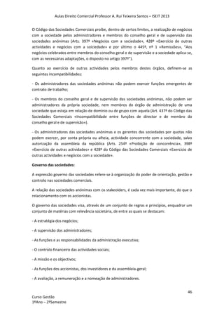 Aulas Direito Comercial Professor A. Rui Teixeira Santos – ISEIT 2013
46
Curso Gestão
1ºAno – 2ºSemestre
O Código das Sociedades Comerciais proíbe, dentro de certos limites, a realização de negócios
com a sociedade pelos administradores e membros do conselho geral e de supervisão das
sociedades anónimas (Arts. 397º «Negócios com a sociedade», 428º «Exercício de outras
actividades e negócios com a soiciedade» e por último o 445º, nº 1 «Remissões», “Aos
negócios celebrados entre membros do conselho geral e de supervisão e a sociedade aplica-se,
com as necessárias adaptações, o disposto no artigo 397º”).
Quanto ao exercício de outras actividades pelos membros destes órgãos, definem-se as
seguintes incompatibilidades:
- Os administradores das sociedades anónimas não podem exercer funções emergentes de
contrato de trabalho;
- Os membros do conselho geral e de supervisão das sociedades anónimas, não podem ser
administradores da própria sociedade, nem membros do órgão de administração de uma
sociedade que esteja em relação de domínio ou de grupo com aquela (Art. 437º do Código das
Sociedades Comerciais «Incompatibilidade entre funções de director e de membro do
conselho geral e de supervisão»).
- Os administradores das sociedades anónimas e os gerentes das sociedades por quotas não
podem exercer, por conta própria ou alheia, actividade concorrente com a sociedade, salvo
autorização da assembleia da república (Arts. 254º «Proibição de concorrência», 398º
«Exercício de outras actividades» e 428º do Código das Sociedades Comerciais «Exercício de
outras actividades e negócios com a sociedade».
Governo das sociedades:
A expressão governo das sociedades refere-se à organização do poder de orientação, gestão e
controlo nas sociedades comerciais.
A relação das sociedades anónimas com os stakeolders, é cada vez mais importante, do que o
relacionamento com os accionistas.
O governo das sociedades visa, através de um conjunto de regras e princípios, enquadrar um
conjunto de matérias com relevância societária, de entre as quais se destacam:
- A estratégia dos negócios;
- A supervisão dos administradores;
- As funções e as responsabilidades da administração executiva;
- O controlo financeiro das actividades sociais;
- A missão e os objectivos;
- As funções dos accionistas, dos investidores e da assembleia-geral;
- A avaliação, a remuneração e a nomeação de administradores.
 