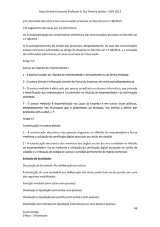Aulas Direito Comercial Professor A. Rui Teixeira Santos – ISEIT 2013
49
Curso Gestão
1ºAno – 2ºSemestre
j) A submissão electrónica das comunicações previstas no Decreto-Lei n.º 48/2011 ;
l) O pagamento das taxas por via electrónica;
m) A disponibilização do comprovativo electrónico das comunicações previstas no Decreto-Lei
n.º 48/2011 ;
n) O acompanhamento do estado dos processos, designadamente, no caso das comunicações
prévias com prazo submetidas ao abrigo do disposto no Decreto-Lei n.º 48/2011, e a recepção
de notificações electrónicas, em área reservada do interessado.
Artigo 3.º
Acesso ao «Balcão do empreendedor»
1 - É possível aceder ao «Balcão do empreendedor» directamente ou de forma mediada.
2 - O acesso directo é efectuado através do Portal da Empresa, em www.portaldaempresa.pt.
3 - O acesso mediado é efectuado por pessoa acreditada no sistema informático, que procede
à identificação dos interessados e à submissão no «Balcão do empreendedor» da informação
solicitada.
4 - O acesso mediado é disponibilizado nas Lojas da Empresa e em outros locais públicos,
designadamente nos municípios que o pretendam, ou privados, nos termos a definir por
protocolo com a AMA, I. P.
Artigo 4.º
Autenticação no acesso directo
1 - A autenticação electrónica das pessoas singulares no «Balcão do empreendedor» faz-se
mediante a utilização do certificado digital associado ao cartão de cidadão.
2 - A autenticação electrónica dos membros dos órgãos sociais de uma sociedade no «Balcão
do empreendedor» faz-se mediante a utilização do certificado digital associado ao cartão de
cidadão e a indicação do código de acesso à certidão permanente do registo comercial.
Extinção de Sociedades
Dissolução de Sociedade: Por deliberação dos sócios
A dissolução de uma sociedade por deliberação dos sócios pode fazer-se de acordo com uma
das seguintes modalidades:
Extinção Imediata (sem activo nem passivo)
Dissolução e liquidação (sem activo nem passivo)
Dissolução e liquidação por partilha (com activo e sem passivo)
Dissolução com entrada em liquidação (com passivo ou com activo e passivo)
 