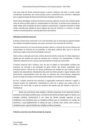 Aulas Direito Comercial Professor A. Rui Teixeira Santos – ISEIT 2013
5
Curso Gestão
1ºAno – 2ºSemestre
Esta nova visão do direito comercial passou a exercer influência sob todo o mundo, sendo
considerada, atualmente, por muitos juristas, como a sistemática mais coerente e adequada
para a regulamentação do desenvolvimento das atividades econômicas.
Diante desta abordagem evolutiva do direito comercial, podemos concluir que a história deste
ramo da ciência jurídica pode ser compreendida em três fases. A primeira seria traduzida na
idade antiga, pela introdução da teoria subjetiva corporativista; a segunda traduzida na idade
média, marcada pela adoção da teoria objetiva dos atos de comércio; e a terceira, na idade
moderna à contemporânea, marcada pela teoria da empresa.
------------------------------------------------------------------------------------------------------------------------------
Definições de Direito Comercial:
O direito comercial (ou mercantil) é um ramo do direito que se encarrega da regulamentação
das relações vinculadas às pessoas, aos actos, aos locais e aos contratos do comércio.
O direito comercial é um ramo do direito privado e abarca o conjunto de normas relativas aos
comerciantes no exercício da sua profissão. A nível geral, pode-se dizer que é o ramo do
direito que regula o exercício da actividade comercial.
Pode-se fazer a distinção entre dois critérios dentro do direito comercial. O critério objectivo é
aquele que diz respeito aos actos de comércio em si mesmos. Em contrapartida, o critério
subjectivo relaciona-se com a pessoa que desempenha a função de comerciante.
O direito comercial não é estático, uma vez que se adapta às necessidades mutáveis das
empresas, do mercado e da sociedade em geral. Porém, são sempre respeitados cinco
princípios básicos: trata-se de um direito profissional (na medida em que resolve conflitos
próprios dos empresários), individualista (faz parte do direito privado e regula relações entre
particulares), consuetudinário (tem por base os costumes dos comerciantes), progressivo
(evolui ao longo do tempo) e internacionalizado (adapta-se ao fenómeno da globalização).
Por fim, o direito comercial visa estruturar a organização empresarial moderna e regular o
estatuto jurídico do empresário, entendendo-se como tal a pessoa que realiza actos de
comércio. Por outro lado, os actos de comércio são aqueles que são levados a cabo com a
finalidade de
Assim, de uma forma mais simples, o direito comercial, é um corpo de normas,
conceitos e príncipios juridicos que, no dominio do direito privado regem os factos e as
relações juridicas comerciais.E é um ramo de direito privado especial, já que
estabelece uma disciplina para as relações jurídicas que se constituem no campo do
comércio, a qual globalmente se afasta da que o direito civil, como ramo comum,
estabelece para a generalidade das relações jurídicas privadas.
O direito comercial como direito privado da empresa
 
