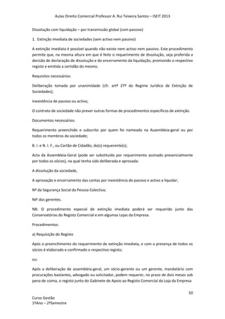 Aulas Direito Comercial Professor A. Rui Teixeira Santos – ISEIT 2013
50
Curso Gestão
1ºAno – 2ºSemestre
Dissolução com liquidação – por transmissão global (com passivo)
1. Extinção imediata de sociedades (sem activo nem passivo)
A extinção imediata é possível quando não existe nem activo nem passivo. Este procedimento
permite que, na mesma altura em que é feito o requerimento de dissolução, seja proferida a
decisão de declaração de dissolução e do encerramento da liquidação, promovido o respectivo
registo e emitida a certidão do mesmo.
Requisitos necessários:
Deliberação tomada por unanimidade (cfr. artº 27º do Regime Jurídico de Extinção de
Sociedades);
Inexistência de passivo ou activo;
O contrato de sociedade não prever outras formas de procedimentos específicos de extinção.
Documentos necessários:
Requerimento preenchido e subscrito por quem foi nomeado na Assembleia-geral ou por
todos os membros da sociedade;
B. I. e N. I. F., ou Cartão de Cidadão, do(s) requerente(s);
Acta da Assembleia-Geral (pode ser substituída por requerimento assinado presencialmente
por todos os sócios), na qual tenha sido deliberada e aprovada:
A dissolução da sociedade,
A aprovação e encerramento das contas por inexistência de passivo e activo a liquidar;
Nº da Segurança Social da Pessoa Colectiva;
NIF dos gerentes.
NB: O procedimento especial de extinção imediata poderá ser requerido junto das
Conservatórias do Registo Comercial e em algumas Lojas da Empresa.
Procedimentos:
a) Requisição do Registo
Após o preenchimento do requerimento de extinção imediata, e com a presença de todos os
sócios é elaborado e confirmado o respectivo registo;
ou:
Após a deliberação de assembleia-geral, um sócio-gerente ou um gerente, mandatário com
procurações bastantes, advogado ou solicitador, podem requerer, no prazo de dois meses sob
pena de coima, o registo junto do Gabinete de Apoio ao Registo Comercial da Loja da Empresa
 