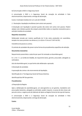 Aulas Direito Comercial Professor A. Rui Teixeira Santos – ISEIT 2013
51
Curso Gestão
1ºAno – 2ºSemestre
b) Comunicação à DGCI e à Segurança Social
A comunicação à DGCI e à Segurança Social da cessação da actividade é feita
electronicamente, dispensando a entrega de declaração.
Custos: A extinção imediata tem um custo de € 250,00.
2. Dissolução e liquidação simultâneas (sem activo nem passivo)
A dissolução com liquidação é possível quando não existe nem activo nem passivo. Poderá
adoptar este método quando não estejam preenchidos todos os requisitos necessários para a
extinção imediata da sociedade.
Requisitos necessários:
Deliberação tomada por maioria qualificada de ¾ dos votos produzidos em assembleia,
excepto nos casos previstos nas alíneas a), c) e d) do n.º1 do art.º 141º do CSC;
Inexistência de passivo ou activo;
O contrato de sociedade não prever outras formas de procedimentos específicos de extinção.
Documentos necessários:
Requerimento preenchido e subscrito por quem foi nomeado na Assembleia-geral;
B. I. e N. I. F., ou Cartão de Cidadão, do requerente (sócio, gerente, procurador, advogado ou
solicitador);
Acta da Assembleia-geral, na qual tenha sido deliberada e aprovada:
A dissolução da sociedade;
A aprovação das contas e do encerramento da liquidação;
Identificação do n.º da Segurança Social da Pessoa Colectiva;
Identificaçaõ dos NIF dos gerentes.
Procedimentos:
a) Requisição do Registo
Após a deliberação de assembleia-geral, um sócio-gerente ou um gerente, mandatário com
procurações bastantes, advogado ou solicitador, podem requerer, no prazo de dois meses sob
pena de coima, o registo junto do Gabinete de Apoio ao Registo Comercial da Loja da Empresa.
A comunicação à DGCI e à Segurança Social da cessação da actividade é feita
electronicamente, dispensando a entrega de declaração.
Custos:
 