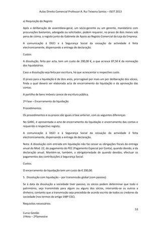 Aulas Direito Comercial Professor A. Rui Teixeira Santos – ISEIT 2013
53
Curso Gestão
1ºAno – 2ºSemestre
a) Requisição do Registo
Após a deliberação de assembleia-geral, um sócio-gerente ou um gerente, mandatário com
procurações bastantes, advogado ou solicitador, podem requerer, no prazo de dois meses sob
pena de coima, o registo junto do Gabinete de Apoio ao Registo Comercial da Loja da Empresa.
A comunicação à DGCI e à Segurança Social da cessação da actividade é feita
electronicamente, dispensando a entrega de declaração.
Custos:
A dissolução, feita por acta, tem um custo de 200,00 €, a que acresce 87,50 € da nomeação
dos liquidatários.
Caso a dissolução seja feita por escritura, há que acrescentar o respectivo custo.
O prazo para a liquidação é de dois anos, prorrogável por mais um por deliberação dos sócios,
finda a qual deverá ser elaborada acta de encerramento da liquidação e da aprovação das
contas.
A partilha de bens imóveis carece de escritura pública.
2ª Fase – Encerramento da liquidação
Procedimentos
Os procedimentos e os prazos são iguais à fase anterior, com as seguintes diferenças:
No GARC, é apresentada a acta de encerramento da liquidação e encerramento das contas e
requerido o respectivo registo;
A comunicação à DGCI e à Segurança Social da cessação da actividade é feita
electronicamente, dispensando a entrega de declaração.
Nota: A dissolução com entrada em liquidação não faz cessar as obrigações fiscais da entrega
anual do Mod. 22, do pagamento do PEC (Pagamento Especial por Conta), quando devido, e da
declaração anual. Mantém-se, também, a obrigatoriedade de quando devidos, efectuar os
pagamentos das contribuições à Segurança Social.
Custos:
O encerramento da liquidação tem um custo de € 200,00.
5. Dissolução com liquidação – por transmissão global (com passivo)
Se à data da dissolução a sociedade tiver passivo, os sócios podem determinar que todo o
património, seja transmitido para algum ou alguns dos sócios, inteirando-se os outros a
dinheiro, contanto que a transmissão seja precedida de acordo escrito de todos os credores da
sociedade (nos termos do artigo 148º CSC).
Requisitos necessários:
 
