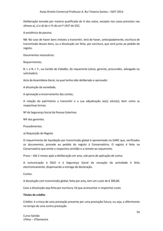 Aulas Direito Comercial Professor A. Rui Teixeira Santos – ISEIT 2013
54
Curso Gestão
1ºAno – 2ºSemestre
Deliberação tomada por maioria qualificada de ¾ dos votos, excepto nos casos previstos nas
alíneas a), c) e d) do n.º1 do art.º 141º do CSC;
A existência de passivo.
NB: No caso de haver bens imóveis a transmitir, terá de haver, antecipadamente, escritura de
transmissão desses bens, ou a dissolução ser feita, por escritura, que será junta ao pedido de
registo.
Documentos necessários:
Requerimento;
B. I. e N. I. F., ou Cartão de Cidadão, do requerente (sócio, gerente, procurador, advogado ou
solicitador);
Acta da Assembleia-Geral, na qual tenha sido deliberado e aprovado:
A dissolução da sociedade;
A aprovação e encerramento das contas;
A relação do património a transmitir e a sua adjudicação ao(s) sócio(s), bem como as
respectivas tornas.
Nº da Segurança Social da Pessoa Colectiva;
NIF dos gerentes.
Procedimentos
a) Requisição do Registo
O requerimento de liquidação por transmissão global é apresentado no GARC que, verificados
os documentos, procede ao pedido do registo à Conservatória. O registo é feito na
Conservatória que emite a respectiva certidão e a remete ao requerente.
Prazo – Até 2 meses após a deliberação em acta, sob pena de aplicação de coima.
A comunicação à DGCI e à Segurança Social da cessação da actividade é feita
electronicamente, dispensando a entrega de declaração.
Custos:
A dissolução com transmissão global, feita por acta, tem um custo de € 300,00.
Caso a dissolução seja feita por escritura, há que acrescentar o respectivo custo.
Títulos de crédito
Crédito: é a troca de uma prestação presente por uma prestação futura, ou seja, o diferimento
no tempo de uma contra prestação.
 
