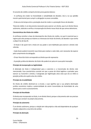 Aulas Direito Comercial Professor A. Rui Teixeira Santos – ISEIT 2013
55
Curso Gestão
1ºAno – 2ºSemestre
O conceito de crédito comporta de dois pressupostos básicos:
- A confiança do credor na honestidade e solvabilidade do devedor, isto é, na sua aptidão
moral e patrimonial para cumprir a obrigação no prazo concedido.
- O decurso do tempo entre a prestação atual do credor e a prestação futura do devedor.
Título de crédito: é um documento necessário para exercer um direito, que é um direito literal,
autónomo, abstrato e verifica a incorporação do direito nesse título de que somos detentores.
Características dos títulos de crédito
A confiança constitui a base do desempenho dos títulos de credito, no qual é essencial que o
regime para eles proteja ao máximo os interesses do titular do direito, do devedor e que venha
a adquiri los de boa-fé.
- O titular é de quem tem o título em seu poder e será habilitado para exercer o direito nele
referido.
- Cada titular poderá transmitir esse título para realizar o valor dele, sem necessitar de esperar
pelo cumprimento da obrigação.
- O teor litoral do titulo corresponde ao direito que ele representa
- A posição jurídica do detentor do título não poderá ser pota em causa pela invocação.
Princípio da incorporação ou legitimidade
A detenção do título é indispensável para o exercício e a transmissão do direito nele
mencionado. Essa característica consiste em que a posse do título legítima o portador para
exercer ou transmitir o direito, é designado por legitimação ativa visto que ela se refere à
posição jurídica do sujeito ativo do crédito.
Princípio da circulabilidade
Os títulos de crédito destinam-se a circular, o que significa que a sua própria destinação
jurídico económico implica a potencialidade de serem transmitidos da titularidade de uma
pessoa para a outra sucessivamente.
Princípio da literalidade
O direito esta incorporado no titulo, é um direito literal, porque o documento vale nos precisos
termos que constam no próprio documento.
Princípio da autonomia
É um direito autónomo, porque a relação tem vida própria e não está dependente de qualquer
relação subjacente a essa letra de cambio-
Princípio da abstração
 