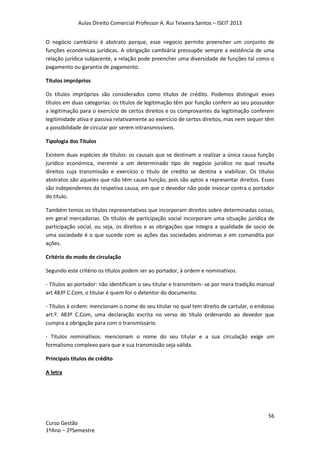 Aulas Direito Comercial Professor A. Rui Teixeira Santos – ISEIT 2013
56
Curso Gestão
1ºAno – 2ºSemestre
O negócio cambiário é abstrato porque, esse negocio permite preencher um conjunto de
funções económicas jurídicas. A obrigação cambiária pressupõe sempre a existência de uma
relação jurídica subjacente, a relação pode preencher uma diversidade de funções tal como o
pagamento ou garantia de pagamento.
Títulos impróprios
Os títulos impróprios são considerados como títulos de crédito. Podemos distinguir esses
títulos em duas categorias: os títulos de legitimação têm por função conferir ao seu possuidor
a legitimação para o exercício de certos direitos e os comprovantes da legitimação conferem
legitimidade ativa e passiva relativamente ao exercício de certos direitos, mas nem sequer têm
a possibilidade de circular por serem intransmissíveis.
Tipologia dos Títulos
Existem duas espécies de títulos: os causais que se destinam a realizar a única causa função
jurídico económica, inerente a um determinado tipo de negócio jurídico no qual resulta
direitos cuja transmissão e exercício o titulo de credito se destina a viabilizar. Os títulos
abstratos são aqueles que não têm causa função, pois são aptos a representar direitos. Esses
são independentes da respetiva causa, em que o devedor não pode invocar contra o portador
do título.
Também temos os títulos representativos que incorporam direitos sobre determinadas coisas,
em geral mercadorias. Os títulos de participação social incorporam uma situação jurídica de
participação social, ou seja, os direitos e as obrigações que integra a qualidade de socio de
uma sociedade é o que sucede com as ações das sociedades anónimas e em comandita por
ações.
Critério do modo de circulação
Segundo este critério os títulos podem ser ao portador, à ordem e nominativos.
- Títulos ao portador: não identificam o seu titular e transmitem- se por mera tradição manual
art 483º C.Com, o titular é quem for o detentor do documento.
- Títulos à ordem: mencionam o nome do seu titular no qual tem direito de cartular, o endosso
art.º. 483º C.Com, uma declaração escrita no verso do título ordenando ao devedor que
cumpra a obrigação para com o transmissário.
- Títulos nominativos: mencionam o nome do seu titular e a sua circulação exige um
formalismo complexo para que a sua transmissão seja válida.
Principais títulos de crédito
A letra
 