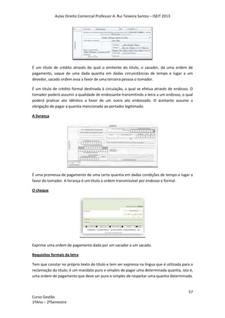 Aulas Direito Comercial Professor A. Rui Teixeira Santos – ISEIT 2013
57
Curso Gestão
1ºAno – 2ºSemestre
É um título de crédito através do qual o emitente do título, o sacador, dá uma ordem de
pagamento, saque de uma dada quantia em dadas circunstâncias de tempo e lugar a um
devedor, sacado ordem essa a favor de uma terceira pessoa o tomador.
É um titulo de crédito formal destinada à circulação, a qual se efetua através de endosso. O
tomador poderá assumir a qualidade de endossante transmitindo a letra a um endosso, o qual
poderá praticar ato idêntico a favor de um outro ato endossado. O aceitante assume a
obrigação de pagar a quantia mencionada ao portador legitimado.
A livrança
É uma promessa de pagamento de uma certa quantia em dadas condições de tempo e lugar a
favor do tomador. A livrança é um título à ordem transmissível por endosso e formal.
O cheque
Exprime uma ordem de pagamento dada por um sacador a um sacado.
Requisitos formais da letra
Tem que constar no próprio texto do título e tem ser expressa na língua que é utilizada para a
reclamação do título; é um mandato puro e simples de pagar uma determinada quantia, isto é,
uma ordem de pagamento que deve ser puro e simples de respeitar uma quantia determinada.
 