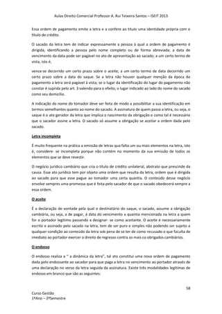 Aulas Direito Comercial Professor A. Rui Teixeira Santos – ISEIT 2013
58
Curso Gestão
1ºAno – 2ºSemestre
Essa ordem de pagamento emite a letra e a confere ao título uma identidade própria com o
título de crédito.
O sacado da letra tem de indicar expressamente a pessoa à qual a ordem de pagamento é
dirigida, identificando a pessoa pelo nome completo ou de forma abreviada; a data de
vencimento da data pode ser pagável no ato de apresentação ao sacado; a um certo termo de
vista, isto é,
vence-se decorrido um certo prazo sobre o aceite; a um certo termo de data decorrido um
certo prazo sobre a data do saque. Se a letra não houver qualquer menção da época do
pagamento a letra será pagável à vista; se o lugar da identificação do lugar do pagamento não
constar é suprida pelo art. 3 valendo para o efeito, o lugar indicado ao lado do nome do sacado
como seu domicílio.
A indicação do nome do tomador deve ser feita de modo a possibilitar a sua identificação em
termos semelhantes quanto ao nome do sacado. A assinatura de quem passa a letra, ou seja, o
saque é o ato gerador da letra que implica o nascimento da obrigação e como tal é necessário
que o sacador assine a letra. O sacado só assume a obrigação se aceitar a ordem dada pelo
sacado.
Letra incompleta
É muito frequente na prática a emissão de letras qua falta um ou mais elementos na letra, isto
é, considere- se incompleta porque não contém no momento da sua emissão de todos os
elementos que se deve revestir.
O negócio jurídico cambiário que cria o título de crédito unilateral, abstrato que prescinde da
causa. Esse ato jurídico tem por objeto uma ordem que resulta da letra, ordem que é dirigida
ao sacado para que esse pague ao tomador uma certa quantia. O conteúdo desse negócio
envolve sempres uma promessa que é feita pelo sacador de que o sacado obedecerá sempre a
essa ordem.
O aceite
É a declaração de vontade pela qual o destinatário do saque, o sacado, assume a obrigação
cambiária, ou seja, a de pagar, á data do vencimento a quantia mencionada na letra a quem
for o portador legitimo passando a designar- se como aceitante. O aceite é necessariamente
escrito e assinado pelo sacado na letra, tem de ser puro e simples não podendo ser sujeito a
qualquer condição ao conteúdo da letra sob pena de se ter de como recusado o que faculta de
imediato ao portador exercer o direito de regresso contra os mais co obrigados cambiários.
O endosso
O endosso realiza a “ a dinâmica da letra”, tal ato constitui uma nova ordem de pagamento
dada pelo endossante ao sacador para que paga a letra no vencimento ao portador através de
uma declaração no verso da letra seguida da assinatura. Existe três modalidades legítimas de
endosso em branco que são as seguintes:
 