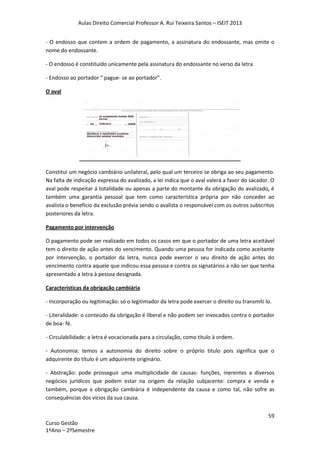 Aulas Direito Comercial Professor A. Rui Teixeira Santos – ISEIT 2013
59
Curso Gestão
1ºAno – 2ºSemestre
- O endosso que contem a ordem de pagamento, a assinatura do endossante, mas omite o
nome do endossante.
- O endosso é constituído unicamente pela assinatura do endossante no verso da letra
- Endosso ao portador “ pague- se ao portador”.
O aval
Constitui um negócio cambiário unilateral, pelo qual um terceiro se obriga ao seu pagamento.
Na falta de indicação expressa do avalizado, a lei indica que o aval valerá a favor do sacador. O
aval pode respeitar á totalidade ou apenas a parte do montante da obrigação do avalizado, é
também uma garantia pessoal que tem como característica própria por não conceder ao
avalista o benefício da exclusão prévia sendo o avalista o responsável com os outros subscritos
posteriores da letra.
Pagamento por intervenção
O pagamento pode ser realizado em todos os casos em que o portador de uma letra aceitável
tem o direito de ação antes do vencimento. Quando uma pessoa for indicada como aceitante
por intervenção, o portador da letra, nunca pode exercer o seu direito de ação antes do
vencimento contra aquele que indicou essa pessoa e contra os signatários a não ser que tenha
apresentado a letra à pessoa designada.
Características da obrigação cambiária
- Incorporação ou legitimação: só o legitimador da letra pode exercer o direito ou transmiti lo.
- Literalidade: o conteúdo da obrigação é liberal e não podem ser invocados contra o portador
de boa- fé.
- Circulabilidade: a letra é vocacionada para a circulação, como titulo à ordem.
- Autonomia: temos a autonomia do direito sobre o próprio titulo pois significa que o
adquirente do título é um adquirente originário.
- Abstração: pode prosseguir uma multiplicidade de causas- funções, inerentes a diversos
negócios jurídicos que podem estar na origem da relação subjacente: compra e venda e
também, porque a obrigação cambiária é independente da causa e como tal, não sofre as
consequências dos vícios da sua causa.
 