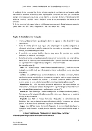 Aulas Direito Comercial Professor A. Rui Teixeira Santos – ISEIT 2013
6
Curso Gestão
1ºAno – 2ºSemestre
A noção do direito comercial é o direito privado especial do comércio, no qual surge a noção
de comércio- atividade de medição entre a produção e o consumo dos bens que consiste na
compra e revenda das mercadorias, com o objetivo na obtenção de lucro. O direito comercial
aplica-se tanto ao comércio como à indústria, como às outras atividades de prestação de
serviços.
O direito comercial não regula todas as atividades económicas, pois são excluídas o artesanato
( arts . 230º e 464 do C. com) e a agricultura ( arts. 230º e 464º do C. Com.).
------------------------------------------------------------------------------------------------------------------------------
Noções de Direito Comercial Português:
Sistema jurídico-normativo que disciplina de modo especial os actos de comércio e os
comerciantes.
Ramo do direito privado que regula uma organização de sujeitos (singulares e
colectivos) privados e as relações estabelecidas entre eles ou entre eles e entidades
públicas, actuando como pariculares.
O comércio em sentido jurídico abarca, para além do comércio em sentido
económico,as industrias e os serviços.
O direito comercial português actual, além de admitir comerciantes não empresários,
regula actos de comércio esporádicos que não têm a ver com empresas mercantis que
não sejam determinadas por interesses ligados à empresarialidade
São exemplos actos de:
- Fiança (Art. 101º do Código Comercial «Solidariedade do fiador», “Todo o fiador de
obrigação mercantil, ainda que não seja comerciante, será solidário com o respectivo
afiançado”).
- Mandato (Art. 231º do Código Comercial «Conceito de mandato comercial», “Dá-se
mandato comercial quando alguma pessoa se encarrega de praticar um ou mais actos
de comércio por mandado de outrem”. O mandato comercial, embora contenha
poderes gerais, só pode autorizar actos não mercantis por declaração expressa”).
- Empréstimo (Art. 394º do Código Comercial «Requisitos da comercialidade do
empréstimo», “Para que o contrato de empréstimo seja havido por comercial é mister
que a cousa cedida seja destinada a qualquer acto mercantil”).
- Penhor (Art. 397º do Código Comercial «Requisitos da comercialidade do penhor»,
“Para que o penhor seja considerado mercantil é mister que a dívida que se cauciona
proceda de acto comercial”).
- Depósito (Art. 403º do Código Comercial «Requisitos da comercialidade do
depósito», “Para que o depósito seja considerado mercantil é necessário que seja de
géneros pu de mercadorias destinados a qualquer acto de comércio”).
- Aluguer (Art. 481º do Código Comercial «Requisitos da comercialidade do aluguer»,
“O aluguer será mercantil, quando a coisa tiver sido comprada para se lhe alugar o
uso”)
“O DIREITO COMERCIAL É BASICAMENTE O DIREITO DA EMPRESA”
Interpretação e integração de lacunas do direito comercial
 