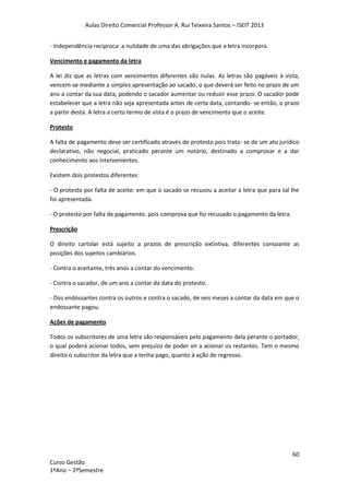 Aulas Direito Comercial Professor A. Rui Teixeira Santos – ISEIT 2013
60
Curso Gestão
1ºAno – 2ºSemestre
- Independência recíproca: a nulidade de uma das obrigações que a letra incorpora.
Vencimento e pagamento da letra
A lei diz que as letras com vencimentos diferentes são nulas. As letras são pagáveis à vista,
vencem-se mediante a simples apresentação ao sacado, o que deverá ser feito no prazo de um
ano a contar da sua data, podendo o sacador aumentar ou reduzir esse prazo. O sacador pode
estabelecer que a letra não seja apresentada antes de certa data, contando- se então, o prazo
a partir desta. A letra a certo termo de vista é o prazo de vencimento que o aceite.
Protesto
A falta de pagamento deve ser certificado através do protesto pois trata- se de um ato jurídico
declarativo, não negocial, praticado perante um notário, destinado a comprovar e a dar
conhecimento aos intervenientes.
Existem dois protestos diferentes:
- O protesto por falta de aceite: em que o sacado se recusou a aceitar a letra que para tal lhe
foi apresentada.
- O protesto por falta de pagamento: pois comprova que foi recusado o pagamento da letra.
Prescrição
O direito cartolar está sujeito a prazos de prescrição extintiva, diferentes consoante as
posições dos sujeitos cambiários.
- Contra o aceitante, três anos a contar do vencimento.
- Contra o sacador, de um ano a contar da data do protesto.
- Dos endossantes contra os outros e contra o sacado, de seis meses a contar da data em que o
endossante pagou.
Ações de pagamento
Todos os subscritores de uma letra são responsáveis pelo pagamento dela perante o portador,
o qual poderá acionar todos, sem prejuízo de poder vir a acionar os restantes. Tem o mesmo
direito o subscritor da letra que a tenha pago, quanto à ação de regresso.
 