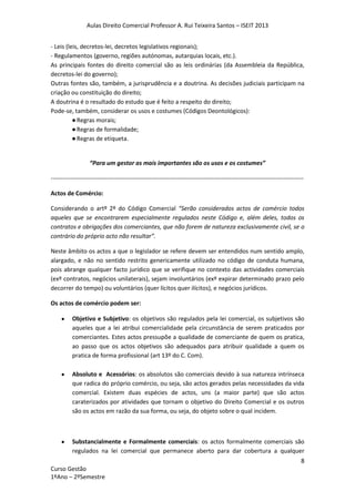 Aulas Direito Comercial Professor A. Rui Teixeira Santos – ISEIT 2013
8
Curso Gestão
1ºAno – 2ºSemestre
- Leis (leis, decretos-lei, decretos legislativos regionais);
- Regulamentos (governo, regiões autónomas, autarquias locais, etc.).
As principais fontes do direito comercial são as leis ordinárias (da Assembleia da República,
decretos-lei do governo);
Outras fontes são, também, a jurisprudência e a doutrina. As decisões judiciais participam na
criação ou constituição do direito;
A doutrina é o resultado do estudo que é feito a respeito do direito;
Pode-se, também, considerar os usos e costumes (Códigos Deontológicos):
●Regras morais;
●Regras de formalidade;
●Regras de etiqueta.
“Para um gestor as mais importantes são os usos e os costumes”
------------------------------------------------------------------------------------------------------------------------------
Actos de Comércio:
Considerando o artº 2º do Código Comercial “Serão considerados actos de comércio todos
aqueles que se encontrarem especialmente regulados neste Código e, além deles, todos os
contratos e obrigações dos comerciantes, que não forem de natureza exclusivamente civil, se o
contrário do próprio acto não resultar”.
Neste âmbito os actos a que o legislador se refere devem ser entendidos num sentido amplo,
alargado, e não no sentido restrito genericamente utilizado no código de conduta humana,
pois abrange qualquer facto jurídico que se verifique no contexto das actividades comerciais
(exº contratos, negócios unilaterais), sejam involuntários (exº expirar determinado prazo pelo
decorrer do tempo) ou voluntários (quer lícitos quer ilícitos), e negócios jurídicos.
Os actos de comércio podem ser:
Objetivo e Subjetivo: os objetivos são regulados pela lei comercial, os subjetivos são
aqueles que a lei atribui comercialidade pela circunstância de serem praticados por
comerciantes. Estes actos pressupõe a qualidade de comerciante de quem os pratica,
ao passo que os actos objetivos são adequados para atribuir qualidade a quem os
pratica de forma profissional (art 13º do C. Com).
Absoluto e Acessórios: os absolutos são comerciais devido à sua natureza intrínseca
que radica do próprio comércio, ou seja, são actos gerados pelas necessidades da vida
comercial. Existem duas espécies de actos, uns (a maior parte) que são actos
caraterizados por atividades que tornam o objetivo do Direito Comercial e os outros
são os actos em razão da sua forma, ou seja, do objeto sobre o qual incidem.
Substancialmente e Formalmente comerciais: os actos formalmente comerciais são
regulados na lei comercial que permanece aberto para dar cobertura a qualquer
 