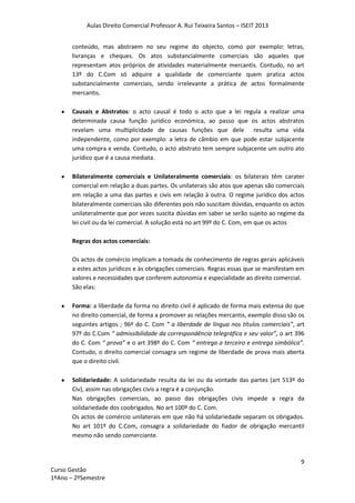 Aulas Direito Comercial Professor A. Rui Teixeira Santos – ISEIT 2013
9
Curso Gestão
1ºAno – 2ºSemestre
conteúdo, mas abstraem no seu regime do objecto, como por exemplo: letras,
livranças e cheques. Os atos substancialmente comerciais são aqueles que
representam atos próprios de atividades materialmente mercantis. Contudo, no art
13º do C.Com só adquire a qualidade de comerciante quem pratica actos
substancialmente comerciais, sendo irrelevante a prática de actos formalmente
mercantis.
Causais e Abstratos: o acto causal é todo o acto que a lei regula a realizar uma
determinada causa função jurídico económica, ao passo que os actos abstratos
revelam uma multiplicidade de causas funções que dele resulta uma vida
independente, como por exemplo: a letra de câmbio em que pode estar subjacente
uma compra e venda. Contudo, o acto abstrato tem sempre subjacente um outro ato
jurídico que é a causa mediata.
Bilateralmente comerciais e Unilateralmente comerciais: os bilaterais têm carater
comercial em relação a duas partes. Os unilaterais são atos que apenas são comerciais
em relação a uma das partes e civis em relação à outra. O regime jurídico dos actos
bilateralmente comerciais são diferentes pois não suscitam dúvidas, enquanto os actos
unilateralmente que por vezes suscita dúvidas em saber se serão sujeito ao regime da
lei civil ou da lei comercial. A solução está no art 99º do C. Com, em que os actos
Regras dos actos comerciais:
Os actos de comércio implicam a tomada de conhecimento de regras gerais aplicáveis
a estes actos jurídicos e às obrigações comerciais. Regras essas que se manifestam em
valores e necessidades que conferem autonomia e especialidade ao direito comercial.
São elas:
Forma: a liberdade da forma no direito civil é aplicado de forma mais extensa do que
no direito comercial, de forma a promover as relações mercantis, exemplo disso são os
seguintes artigos ; 96º do C. Com “ a liberdade de língua nos títulos comerciais”, art
97º do C.Com “ admissibilidade da correspondência telegráfica e seu valor”, o art 396
do C. Com “ prova” e o art 398º do C. Com “ entrega a terceiro e entrega simbólica”.
Contudo, o direito comercial consagra um regime de liberdade de prova mais aberta
que o direito civil.
Solidariedade: A solidariedade resulta da lei ou da vontade das partes (art 513º do
Civ), assim nas obrigações civis a regra é a conjunção.
Nas obrigações comerciais, ao passo das obrigações civis impede a regra da
solidariedade dos coobrigados. No art 100º do C. Com.
Os actos de comércio unilaterais em que não há solidariedade separam os obrigados.
No art 101º do C.Com, consagra a solidariedade do fiador de obrigação mercantil
mesmo não sendo comerciante.
 