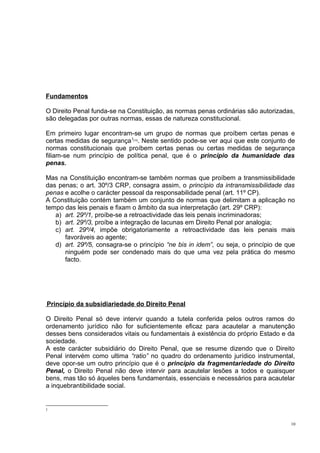 Fundamentos
O Direito Penal funda-se na Constituição, as normas penas ordinárias são autorizadas,
são delegadas por outras normas, essas de natureza constitucional.
Em primeiro lugar encontram-se um grupo de normas que proíbem certas penas e
certas medidas de segurança 1 . Neste sentido pode-se ver aqui que este conjunto de
normas constitucionais que proíbem certas penas ou certas medidas de segurança
filiam-se num princípio de política penal, que é o princípio da humanidade das
penas.
[15]

Mas na Constituição encontram-se também normas que proíbem a transmissibilidade
das penas; o art. 30º/3 CRP, consagra assim, o princípio da intransmissibilidade das
penas e acolhe o carácter pessoal da responsabilidade penal (art. 11º CP).
A Constituição contém também um conjunto de normas que delimitam a aplicação no
tempo das leis penais e fixam o âmbito da sua interpretação (art. 29º CRP):
a) art. 29º/1, proíbe-se a retroactividade das leis penais incriminadoras;
b) art. 29º/3, proíbe a integração de lacunas em Direito Penal por analogia;
c) art. 29º/4, impõe obrigatoriamente a retroactividade das leis penais mais
favoráveis ao agente;
d) art. 29º/5, consagra-se o princípio “ne bis in idem”, ou seja, o princípio de que
ninguém pode ser condenado mais do que uma vez pela prática do mesmo
facto.

Princípio da subsidiariedade do Direito Penal
O Direito Penal só deve intervir quando a tutela conferida pelos outros ramos do
ordenamento jurídico não for suficientemente eficaz para acautelar a manutenção
desses bens considerados vitais ou fundamentais à existência do próprio Estado e da
sociedade.
A este carácter subsidiário do Direito Penal, que se resume dizendo que o Direito
Penal intervém como ultima “ratio” no quadro do ordenamento jurídico instrumental,
deve opor-se um outro princípio que é o princípio da fragmentariedade do Direito
Penal, o Direito Penal não deve intervir para acautelar lesões a todos e quaisquer
bens, mas tão só àqueles bens fundamentais, essenciais e necessários para acautelar
a inquebrantibilidade social.

1

10

 