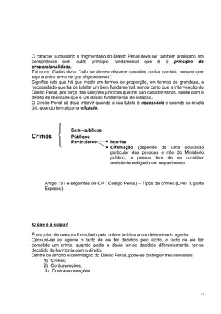 O carácter subsidiário e fragmentário do Direito Penal deve ser também analisado em
consonância com outro princípio fundamental que é o princípio da
proporcionalidade.
Tal como Gallas dizia: “não se devem disparar canhões contra pardais, mesmo que
seja a única arma de que disponhamos”.
Significa isto que há que medir em termos de proporção, em termos de grandeza, a
necessidade que há de tutelar um bem fundamental, sendo certo que a intervenção do
Direito Penal, por força das sanções jurídicas que lhe são características, colide com o
direito de liberdade que é um direito fundamental do cidadão.
O Direito Penal só deve intervir quando a sua tutela é necessária e quando se revela
útil, quando tem alguma eficácia.

Crimes

Semi-publicos
Públicos
Particulares

Injurias
Difamação (depende de uma acusação
particular das pessoas e não do Ministério
publico, a pessoa tem de se constituir
assistente redigindo um requerimento.

Artigo 131 e seguintes do CP ( Código Penal) – Tipos de crimes (Livro II, parte
Especial)

O que é a culpa?
É um juízo de censura formulado pela ordem jurídica a um determinado agente.
Censura-se ao agente o facto de ele ter decidido pelo ilícito, o facto de ele ter
cometido um crime, quando podia e devia ter-se decidido diferentemente, ter-se
decidido de harmonia com o direito.
Dentro do âmbito e delimitação do Direito Penal, pode-se distinguir três conceitos:
1) Crimes;
2) Contravenções;
3) Contra-ordenações

11

 