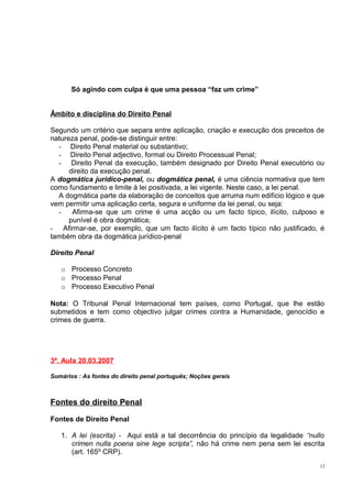 Só agindo com culpa é que uma pessoa “faz um crime”
Âmbito e disciplina do Direito Penal
Segundo um critério que separa entre aplicação, criação e execução dos preceitos de
natureza penal, pode-se distinguir entre:
- Direito Penal material ou substantivo;
- Direito Penal adjectivo, formal ou Direito Processual Penal;
- Direito Penal da execução, também designado por Direito Penal executório ou
direito da execução penal.
A dogmática jurídico-penal, ou dogmática penal, é uma ciência normativa que tem
como fundamento e limite à lei positivada, a lei vigente. Neste caso, a lei penal.
A dogmática parte da elaboração de conceitos que arruma num edifício lógico e que
vem permitir uma aplicação certa, segura e uniforme da lei penal, ou seja:
Afirma-se que um crime é uma acção ou um facto típico, ilícito, culposo e
punível é obra dogmática;
- Afirmar-se, por exemplo, que um facto ilícito é um facto típico não justificado, é
também obra da dogmática jurídico-penal
Direito Penal
o Processo Concreto
o Processo Penal
o Processo Executivo Penal
Nota: O Tribunal Penal Internacional tem países, como Portugal, que lhe estão
submetidos e tem como objectivo julgar crimes contra a Humanidade, genocídio e
crimes de guerra.

3ª. Aula 20.03.2007
Sumários : As fontes do direito penal português; Noções gerais

Fontes do direito Penal
Fontes de Direito Penal
1. A lei (escrita) - Aqui está a tal decorrência do princípio da legalidade “nullo
crimen nulla poena sine lege scripta”, não há crime nem pena sem lei escrita
(art. 165º CRP).
12

 