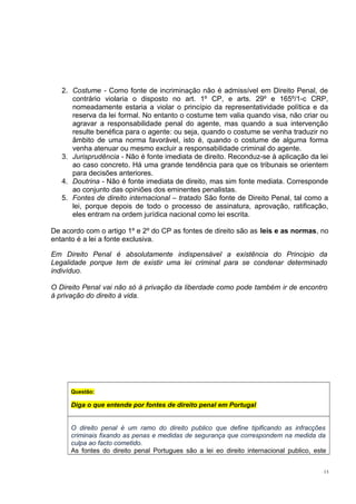 2. Costume - Como fonte de incriminação não é admissível em Direito Penal, de
contrário violaria o disposto no art. 1º CP, e arts. 29º e 165º/1-c CRP,
nomeadamente estaria a violar o princípio da representatividade política e da
reserva da lei formal. No entanto o costume tem valia quando visa, não criar ou
agravar a responsabilidade penal do agente, mas quando a sua intervenção
resulte benéfica para o agente: ou seja, quando o costume se venha traduzir no
âmbito de uma norma favorável, isto é, quando o costume de alguma forma
venha atenuar ou mesmo excluir a responsabilidade criminal do agente.
3. Jurisprudência - Não é fonte imediata de direito. Reconduz-se à aplicação da lei
ao caso concreto. Há uma grande tendência para que os tribunais se orientem
para decisões anteriores.
4. Doutrina - Não é fonte imediata de direito, mas sim fonte mediata. Corresponde
ao conjunto das opiniões dos eminentes penalistas.
5. Fontes de direito internacional – tratado São fonte de Direito Penal, tal como a
lei, porque depois de todo o processo de assinatura, aprovação, ratificação,
eles entram na ordem jurídica nacional como lei escrita.
De acordo com o artigo 1º e 2º do CP as fontes de direito são as leis e as normas, no
entanto é a lei a fonte exclusiva.
Em Direito Penal é absolutamente indispensável a existência do Principio da
Legalidade porque tem de existir uma lei criminal para se condenar determinado
indivíduo.
O Direito Penal vai não só à privação da liberdade como pode também ir de encontro
à privação do direito à vida.

Questão:

Diga o que entende por fontes de direito penal em Portugal
O direito penal é um ramo do direito publico que define tipificando as infracções
criminais fixando as penas e medidas de segurança que correspondem na medida da
culpa ao facto cometido.
As fontes do direito penal Portugues são a lei eo direito internacional publico, este
13

 