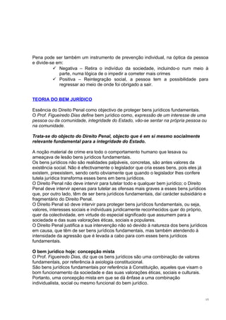 Pena pode ser também um instrumento de prevenção individual, na óptica da pessoa
e divide-se em:
 Negativa – Retira o indivíduo da sociedade, incluindo-o num meio à
parte, numa lógica de o impedir a cometer mais crimes
 Positiva – Reintegração social, a pessoa tem a possibilidade para
regressar ao meio de onde foi obrigado a sair.
TEORIA DO BEM JURÍDICO
Essência do Direito Penal como objectivo de proteger bens jurídicos fundamentais.
O Prof. Figueiredo Dias define bem jurídico como, expressão de um interesse de uma
pessoa ou da comunidade, integridade do Estado, vão-se sentar na própria pessoa ou
na comunidade.
Trata-se do objecto do Direito Penal, objecto que é em si mesmo socialmente
relevante fundamental para a integridade do Estado.
A noção material de crime era todo o comportamento humano que lesava ou
ameaçava de lesão bens jurídicos fundamentais.
Os bens jurídicos não são realidades palpáveis, concretas, são antes valores da
existência social. Não é efectivamente o legislador que cria esses bens, pois eles já
existem, preexistem, sendo certo obviamente que quando o legislador lhes confere
tutela jurídica transforma esses bens em bens jurídicos.
O Direito Penal não deve intervir para tutelar todo e qualquer bem jurídico; o Direito
Penal deve intervir apenas para tutelar as ofensas mais graves a esses bens jurídicos
que, por outro lado, têm de ser bens jurídicos fundamentais, daí carácter subsidiário e
fragmentário do Direito Penal.
O Direito Penal só deve intervir para proteger bens jurídicos fundamentais, ou seja,
valores, interesses sociais e individuais juridicamente reconhecidos quer do próprio,
quer da colectividade, em virtude do especial significado que assumem para a
sociedade e das suas valorações éticas, sociais e populares.
O Direito Penal justifica a sua intervenção não só devido à natureza dos bens jurídicos
em causa, que têm de ser bens jurídicos fundamentais, mas também atendendo à
intensidade da agressão que é levada a cabo para com esses bens jurídicos
fundamentais.
O bem jurídico hoje: concepção mista
O Prof. Figueiredo Dias, diz que os bens jurídicos são uma combinação de valores
fundamentais, por referência à axiologia constitucional.
São bens jurídicos fundamentais por referência à Constituição, aqueles que visam o
bom funcionamento da sociedade e das suas valorações éticas, sociais e culturais.
Portanto, uma concepção mista em que se dá ênfase a uma combinação
individualista, social ou mesmo funcional do bem jurídico.

15

 