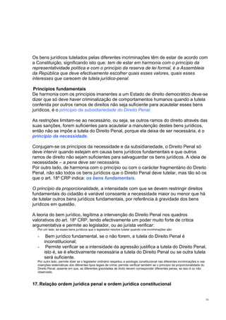 Os bens jurídicos tutelados pelas diferentes incriminações têm de estar de acordo com
a Constituição, significando isto que: tem de estar em harmonia com o princípio da
representatividade política e com o princípio da reserva de lei formal, é a Assembleia
da República que deve efectivamente escolher quais esses valores, quais esses
interesses que carecem de tutela jurídico-penal.
Princípios fundamentais
De harmonia com os princípios imanentes a um Estado de direito democrático deve-se
dizer que só deve haver criminalização de comportamentos humanos quando a tutela
conferida por outros ramos de direitos não seja suficiente para acautelar esses bens
jurídicos, é o princípio da subsidiariedade do Direito Penal.
As restrições limitam-se ao necessário, ou seja, se outros ramos do direito através das
suas sanções, forem suficientes para acautelar a manutenção destes bens jurídicos,
então não se impõe a tutela do Direito Penal, porque ela deixa de ser necessária, é o
princípio da necessidade.
Conjugam-se os princípios da necessidade e da subsidiariedade, o Direito Penal só
deve intervir quando estejam em causa bens jurídicos fundamentais e que outros
ramos de direito não sejam suficientes para salvaguardar os bens jurídicos. A ideia de
necessidade – a pena deve ser necessária.
Por outro lado, de harmonia com o princípio ou com o carácter fragmentário do Direito
Penal, não são todos os bens jurídicos que o Direito Penal deve tutelar, mas tão só os
que o art. 18º CRP indica: os bens fundamentais.
O princípio da proporcionalidade, a intensidade com que se devem restringir direitos
fundamentais do cidadão é variável consoante a necessidade maior ou menor que há
de tutelar outros bens jurídicos fundamentais, por referência à gravidade dos bens
jurídicos em questão.
A teoria do bem jurídico, legítima a intervenção do Direito Penal nos quadros
valorativos do art. 18º CRP, tendo efectivamente um poder muito forte de critica
argumentativa e permite ao legislador, ou ao jurista verificar:
Por um lado, se esses bens jurídicos que o legislador resolve tutelar quando cria incriminações são:

-

Bem jurídico fundamental, se o não forem, a tutela do Direito Penal é
inconstitucional;
Permite verificar se a intensidade da agressão justifica a tutela do Direito Penal,
isto é, se é efectivamente necessária a tutela do Direito Penal ou se outra tutela
será suficiente.

Por outro lado, permite dizer se o legislador ordinário respeitou a axiologia constitucional nas diferentes incriminações e nas
inserções sistemáticas dos diferentes tipos legais de crime; permite verificar também se o princípio da proporcionalidade do
Direito Penal, assente em que, as diferentes gravidades de ilícito devem corresponder diferentes penas, se isso é ou não
observado.

17. Relação ordem jurídica penal e ordem jurídica constitucional

16

 
