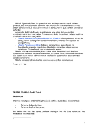 O Prof. Figueiredo Dias, diz que existe uma axiologia constitucional, os bens
jurídicos, são exclusivamente definidos na Constituição. Mútua referência, só não
ordem constitucional, é possível identificar os bens jurídicos que a ordem jurídica vai
defender.
A restrição do Direito Penal é a restrição de uma tutela de bens jurídico
constitucionalmente consagrados. Compromisso de ter de proteger os bens jurídicos
constitucionalmente consagrados.
- Direito Penal de justiça ou clássico ou primário: corresponde ao núcleo de
bens jurídicos consagrados constitucionalmente, estando consagrados no
Código Penal;
- Direito Penal secundário: todos os bens jurídicos que estavam na
Constituição, mas não nos direitos, liberdade e garantias, não devem ser
tratados no Código Penal, mas em legislação avulsa.
Não há uma exclusiva vinculação da ordem penal à constitucional. A ordem
constitucional identifica valores fundamentais, na ordem social, encontram-se valores
que podem fazer intervir o Direito Penal, valores que poderão não estar referidos
constitucionalmente.
Não há correspondência total da ordem penal na ordem constitucional
2[5]

Art. 18º/2 CRP.

TEORIA DOS FINS DAS PENAS
Introdução
O Direito Penal pode encontrar legitimação a partir de duas ideias fundamentais:
-

Da teoria do bem jurídico;
Da teoria dos fins das penas.

No âmbito dos fins das penas, pode-se distinguir, fins de duas naturezas: fins
mediatos e fins imediatos:
2

17

 