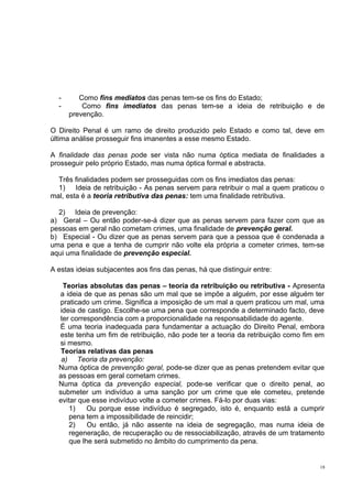 -

Como fins mediatos das penas tem-se os fins do Estado;
Como fins imediatos das penas tem-se a ideia de retribuição e de
prevenção.

O Direito Penal é um ramo de direito produzido pelo Estado e como tal, deve em
última análise prosseguir fins imanentes a esse mesmo Estado.
A finalidade das penas pode ser vista não numa óptica mediata de finalidades a
prosseguir pelo próprio Estado, mas numa óptica formal e abstracta.
Três finalidades podem ser prosseguidas com os fins imediatos das penas:
1) Ideia de retribuição - As penas servem para retribuir o mal a quem praticou o
mal, esta é a teoria retributiva das penas: tem uma finalidade retributiva.
2) Ideia de prevenção:
a) Geral – Ou então poder-se-á dizer que as penas servem para fazer com que as
pessoas em geral não cometam crimes, uma finalidade de prevenção geral.
b) Especial - Ou dizer que as penas servem para que a pessoa que é condenada a
uma pena e que a tenha de cumprir não volte ela própria a cometer crimes, tem-se
aqui uma finalidade de prevenção especial.
A estas ideias subjacentes aos fins das penas, há que distinguir entre:
Teorias absolutas das penas – teoria da retribuição ou retributiva - Apresenta
a ideia de que as penas são um mal que se impõe a alguém, por esse alguém ter
praticado um crime. Significa a imposição de um mal a quem praticou um mal, uma
ideia de castigo. Escolhe-se uma pena que corresponde a determinado facto, deve
ter correspondência com a proporcionalidade na responsabilidade do agente.
É uma teoria inadequada para fundamentar a actuação do Direito Penal, embora
este tenha um fim de retribuição, não pode ter a teoria da retribuição como fim em
si mesmo.
Teorias relativas das penas
a) Teoria da prevenção:
Numa óptica de prevenção geral, pode-se dizer que as penas pretendem evitar que
as pessoas em geral cometam crimes.
Numa óptica da prevenção especial, pode-se verificar que o direito penal, ao
submeter um indivíduo a uma sanção por um crime que ele cometeu, pretende
evitar que esse indivíduo volte a cometer crimes. Fá-lo por duas vias:
1)
Ou porque esse indivíduo é segregado, isto é, enquanto está a cumprir
pena tem a impossibilidade de reincidir;
2)
Ou então, já não assente na ideia de segregação, mas numa ideia de
regeneração, de recuperação ou de ressociabilização, através de um tratamento
que lhe será submetido no âmbito do cumprimento da pena.

18

 
