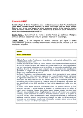 2ª. Aula 06.03.2007
Sumários: Noção de Direito Penal; Crime, pena e medida de segurança; Ilícito Penal e ilícito civil;
Direito Penal e outras ciências auxiliares; O Direito Penal como ramo do direito público;
Distinção entre direito penal subjectivo, direito processual penal e direito executivo penal; o
Direito Penal intra-estadual e o direito penal internacional; Os Tribunais penais internacionais
ad-hoc e o Tribunal Penal Internacional (TPI).

Direito Penal – Ou Lei Penal, é o ramo do Direito Publico que define as infracções
criminais e fixa as respectivas censuras (penas e medidas de segurança).
Direito Penal – è um conjunto de normas jurídicas que ligam a certos
comportamentos jurídicos (crimes) determinadas consequências jurídicas que são
privativas a este titulo.

Questão:

Defina Direito Penal
O Direito Penal, ou Lei Penal, como é defendido por muitos, gira à volta do Crime e do
sancionamento que lhe cabe.
O direito penal é um dos ramos do Direito Publico, cujas normas jurídicas enunciam os
factos ou condutas humanas que colocam em causa os valores ou interesses jurídicos
que são essenciais e relevantes numa comunidade, os chamados bens jurídicos, esta
tipicidade descrita nas normas que censuram esses comportamentos estabelecem
igualmente as sanções que lhes correspondem, nomeadamente resultam em penas de
prisão, multa e medidas de segurança.
No Direito Penal vigora o principio da culpa, esta é o limite da medida da pena, ou seja
quanto maior for a culpa maior será a pena e vice-versa. Para além deste, o princípio
da legalidade estabelece que a censura para os actos merecerem a tutela do Direito
Penal tem que estar descritos na lei, mesmo actos que socialmente possam ser
reprováveis, não estando inscritos na Lei penal, esta fora dessa tutela, não sendo por
isso considerado crime. Esta conduta será por certo regulada por outro ramo do
direito.
O nosso Direito Penal nacional, considerado como um sistema fechado, já que
considera que nem o arbítrio judicial, a analogia, os princípios gerais do direito, a
moral, nem o costume (nestes dois últimos casos todavia existem correntes que
defendem a sua utilização para a fixação de penas mais favoráveis ao réu, e nunca ao
contrario) podem determinar a existência de ilícitos criminais, cabe à lei e apenas a
esta dizer o que é crime. No seguimento deste princípio da legalidade, o princípio da
tipicidade descreve através dos chamados modelos ou tipos os comportamentos
humanos que se encaixam naquilo que o legislador considera como uma conduta
criminosa e por isso alvo de censura e sanção.

2

 