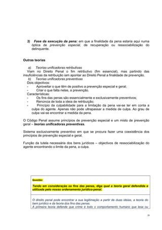 3)

Fase da execução da pena: em que a finalidade da pena estaria aqui numa
óptica de prevenção especial, de recuperação ou ressociabilização do
delinquente.

Outras teorias
a) Teorias unificadoras retributivas
Viam no Direito Penal o fim retributivo (fim essencial), mas partindo das
insuficiências da retribuição iam apontar ao Direito Penal a finalidade de prevenção.
b) Teorias unificadoras preventivas
Dois objectivos:
Aproveitar o que têm de positivo a prevenção especial e geral;
Criar o que falta nelas, a prevenção.
Características:
Os fins das penas são essencialmente e exclusivamente preventivos;
Renúncia de toda a ideia de retribuição;
Princípio da culpabilidade para a limitação da pena vai-se ter em conta a
culpa do agente. Apenas não pode ultrapassar a medida de culpa. Ao grau de
culpa vai-se encontrar a medida da pena.
O Código Penal assume princípios de prevenção especial e um misto de prevenção
geral – teorias unificadoras preventivas.
Sistema exclusivamente preventivo em que se procura fazer uma coexistência dos
princípios de prevenção especial e geral.
Função da tutela necessária dos bens jurídicos – objectivos de ressociabilização do
agente encontrando o limite da pena, a culpa.

Questão:

Tendo em consideração os fins das penas, diga qual a teoria geral defendida e
utilizada pelo nosso ordenamento jurídico-penal.
O direito penal pode encontrar a sua legitimação a partir de duas ideias, a teoria do
bem jurídico e da teoria dos fins das penas.
A primeira teoria defende que crime é todo o comportamento humano que lesa ou
20

 