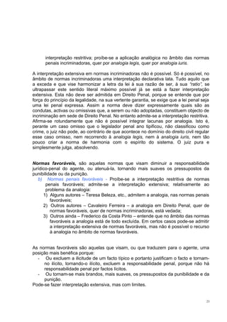 interpretação restritiva; proíbe-se a aplicação analógica no âmbito das normas
penais incriminadoras, quer por analogia legis, quer por analogia iuris.
A interpretação extensiva em normas incriminadoras não é possível. Só é possível, no
âmbito de normas incriminadoras uma interpretação declarativa lata. Tudo aquilo que
a exceda e que vise harmonizar a letra da lei à sua razão de ser, à sua “ratio”, se
ultrapassar este sentido literal máximo possível já se está a fazer interpretação
extensiva. Esta não deve ser admitida em Direito Penal, porque se entende que por
força do princípio da legalidade, na sua vertente garantia, se exige que a lei penal seja
uma lei penal expressa. Assim a norma deve dizer expressamente quais são as
condutas, activas ou omissivas que, a serem ou não adoptadas, constituem objecto de
incriminação em sede de Direito Penal. No entanto admite-se a interpretação restritiva.
Afirma-se rotundamente que não é possível integrar lacunas por analogia. Isto é,
perante um caso omisso que o legislador penal ano tipificou, não classificou como
crime, o juiz não pode, ao contrário de que acontece no domínio do direito civil regular
esse caso omisso, nem recorrendo à analogia legis, nem à analogia iuris, nem tão
pouco criar a norma de harmonia com o espírito do sistema. O juiz pura e
simplesmente julga, absolvendo.
Normas favoráveis, são aquelas normas que visam diminuir a responsabilidade
jurídico-penal do agente, ou atenuá-la, tornando mais suaves os pressupostos da
punibilidade ou da punição.
b) Normas penais favoráveis - Proíbe-se a interpretação restritiva de normas
penais favoráveis; admite-se a interpretação extensiva; relativamente ao
problema da analogia:
1) Alguns autores – Teresa Beleza, etc., admitem a analogia, nas normas penais
favoráveis;
2) Outros autores – Cavaleiro Ferreira – a analogia em Direito Penal, quer de
normas favoráveis, quer de normas incriminadoras, está vedada;
3) Outros ainda – Frederico da Costa Pinto – entende que no âmbito das normas
favoráveis a analogia está de todo excluída. Em certos casos pode-se admitir
a interpretação extensiva de normas favoráveis, mas não é possível o recurso
à analogia no âmbito de normas favoráveis.
As normas favoráveis são aquelas que visam, ou que traduzem para o agente, uma
posição mais benéfica porque:
- Ou excluem a ilicitude de um facto típico e portanto justificam o facto e tornamno ilícito, tornando-o ilícito, excluem a responsabilidade penal, porque não há
responsabilidade penal por factos lícitos.
- Ou tornam-se mais brandos, mais suaves, os pressupostos da punibilidade e da
punição.
Pode-se fazer interpretação extensiva, mas com limites.

23

 