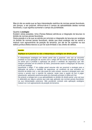 Mas já não se aceita que se faça interpretação restritiva de normas penais favoráveis,
isto porque, a ser possível, diminuir-se-ia o campo de aplicabilidade destas normas
favoráveis, o que significa aumentar o campo de punibilidade.
Quanto à analogia:
Existem várias posições. Uma (Teresa Beleza) admite-se a integração de lacunas no
âmbito de normas penais favoráveis.
Outra posição é a de que se admite por princípio a integração de lacunas por analogia
no âmbito de normas penais favoráveis, desde que essa analogia não se venha a
traduzir num agravamento da posição de terceiros, por ele ter de suportar na sua
esfera jurídica efeitos lesivos ou por ter auto-limitado o seu direito de defesa.
Questão:

Explique se é possível ou não a interpretaçao analógica em direito penal
A interpretaçao analogica em direito penal não é possível, uma vez se encontra
proibida na sua aplicação de acordo com o artigo 29º da nossa constituição, de onde
se extrai que é proibida a aplicaçao de penas e medidas de segurança que não
estejam previstas em lei anterior ao facto, precavendo assim a integraçao de lacunas
na lei por analogia.
Iguamente o artigo 1º do código penal assume não ser possível a analogia para a
aplicação de penas e medidas de segurança, ao conttrario do que acontece no
domínio do direito civil, o Juiz não pode em caso omisso, recorrer à analogia nem criar
norma e acordo com o espírito do sistema, neste caso a opção do juiz é julgar
absolvendo, aplicando assimuma parte do chamado principio in dúbio pró reo.
No entanto a anlogia tem a sua aplicabilidade no âmbito do direito penal, uma vez que
é defendido por alguns autores que esta seja aplicada nas normas penais favoráveis
na sua interpretação extensiva. Não pondendo contudo esta aplicação analógica
traduzir-se n um agravamento da posição de terceiros.

24

 