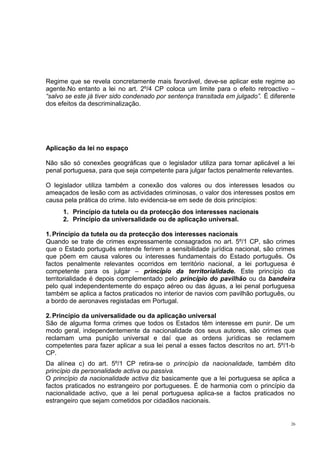 Regime que se revela concretamente mais favorável, deve-se aplicar este regime ao
agente.No entanto a lei no art. 2º/4 CP coloca um limite para o efeito retroactivo –
“salvo se este já tiver sido condenado por sentença transitada em julgado”. É diferente
dos efeitos da descriminalização.

Aplicação da lei no espaço
Não são só conexões geográficas que o legislador utiliza para tornar aplicável a lei
penal portuguesa, para que seja competente para julgar factos penalmente relevantes.
O legislador utiliza também a conexão dos valores ou dos interesses lesados ou
ameaçados de lesão com as actividades criminosas, o valor dos interesses postos em
causa pela prática do crime. Isto evidencia-se em sede de dois princípios:
1. Princípio da tutela ou da protecção dos interesses nacionais
2. Princípio da universalidade ou de aplicação universal.
1. Princípio da tutela ou da protecção dos interesses nacionais
Quando se trate de crimes expressamente consagrados no art. 5º/1 CP, são crimes
que o Estado português entende ferirem a sensibilidade jurídica nacional, são crimes
que põem em causa valores ou interesses fundamentais do Estado português. Os
factos penalmente relevantes ocorridos em território nacional, a lei portuguesa é
competente para os julgar – princípio da territorialidade. Este princípio da
territorialidade é depois complementado pelo princípio do pavilhão ou da bandeira
pelo qual independentemente do espaço aéreo ou das águas, a lei penal portuguesa
também se aplica a factos praticados no interior de navios com pavilhão português, ou
a bordo de aeronaves registadas em Portugal.
2. Princípio da universalidade ou da aplicação universal
São de alguma forma crimes que todos os Estados têm interesse em punir. De um
modo geral, independentemente da nacionalidade dos seus autores, são crimes que
reclamam uma punição universal e daí que as ordens jurídicas se reclamem
competentes para fazer aplicar a sua lei penal a esses factos descritos no art. 5º/1-b
CP.
Da alínea c) do art. 5º/1 CP retira-se o princípio da nacionalidade, também dito
princípio da personalidade activa ou passiva.
O princípio da nacionalidade activa diz basicamente que a lei portuguesa se aplica a
factos praticados no estrangeiro por portugueses. É de harmonia com o princípio da
nacionalidade activo, que a lei penal portuguesa aplica-se a factos praticados no
estrangeiro que sejam cometidos por cidadãos nacionais.

26

 