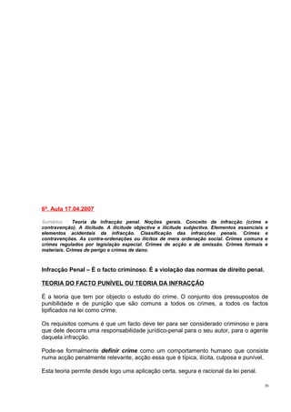 6ª. Aula 17.04.2007
Sumários : Teoria da infracção penal. Noções gerais. Conceito de infracção (crime
contravenção). A ilicitude. A ilicitude objectiva e ilicitude subjectiva. Elementos essenciais
elementos acidentais da infracção. Classificação das infracções penais. Crimes
contravenções. As contra-ordenações ou ilícitos de mera ordenação social. Crimes comuns
crimes regulados por legislação especial. Crimes de acção e de omissão. Crimes formais
materiais. Crimes de perigo e crimes de dano.

e
e
e
e
e

Infracção Penal – É o facto criminoso. È a violação das normas de direito penal.
TEORIA DO FACTO PUNÍVEL OU TEORIA DA INFRACÇÃO
É a teoria que tem por objecto o estudo do crime. O conjunto dos pressupostos de
punibilidade e de punição que são comuns a todos os crimes, a todos os factos
tipificados na lei como crime.
Os requisitos comuns é que um facto deve ter para ser considerado criminoso e para
que dele decorra uma responsabilidade jurídico-penal para o seu autor, para o agente
daquela infracção.
Pode-se formalmente definir crime como um comportamento humano que consiste
numa acção penalmente relevante, acção essa que é típica, ilícita, culposa e punível.
Esta teoria permite desde logo uma aplicação certa, segura e racional da lei penal.
28

 