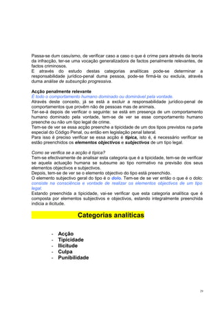 Passa-se dum casuísmo, de verificar caso a caso o que é crime para através da teoria
da infracção, ter-se uma vocação generalizadora de factos penalmente relevantes, de
factos criminosos.
E através do estudo destas categorias analíticas pode-se determinar a
responsabilidade jurídico-penal duma pessoa, pode-se firmá-la ou excluía, através
duma análise de subsunção progressiva.
Acção penalmente relevante
É todo o comportamento humano dominado ou dominável pela vontade.
Através deste conceito, já se está a excluir a responsabilidade jurídico-penal de
comportamentos que provêm não de pessoas mas de animais.
Ter-se-á depois de verificar o seguinte: se está em presença de um comportamento
humano dominado pela vontade, tem-se de ver se esse comportamento humano
preenche ou não um tipo legal de crime.
Tem-se de ver se essa acção preenche a tipicidade de um dos tipos previstos na parte
especial do Código Penal, ou então em legislação penal lateral.
Para isso é preciso verificar se essa acção é típica, isto é, é necessário verificar se
estão preenchidos os elementos objectivos e subjectivos de um tipo legal.
Como se verifica se a acção é típica?
Tem-se efectivamente de analisar esta categoria que é a tipicidade, tem-se de verificar
se aquela actuação humana se subsume ao tipo normativo na previsão dos seus
elementos objectivos e subjectivos.
Depois, tem-se de ver se o elemento objectivo do tipo está preenchido.
O elemento subjectivo geral do tipo é o dolo. Tem-se de se ver então o que é o dolo:
consiste na consciência e vontade de realizar os elementos objectivos de um tipo
legal.
Estando preenchida a tipicidade, vai-se verificar que esta categoria analítica que é
composta por elementos subjectivos e objectivos, estando integralmente preenchida
indicia a ilicitude.

Categorias analíticas
-

Acção
Tipicidade
Ilicitude
Culpa
Punibilidade

29

 