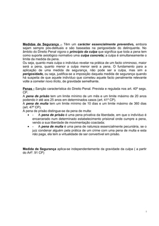 Medidas de Segurança – Têm um carácter essencialmente preventivo, embora
sejam sempre pós-delituais e são baseadas na perigosidade do delinquente. No
âmbito do Direito Penal vigora o princípio da culpa que significa que toda a pena tem
como suporte axiológico normativo uma culpa concreta; a culpa é simultaneamente o
limite da medida da pena.
Ou seja, quanto mais culpa o indivíduo revelar na prática de um facto criminoso, maior
será a pena, quanto menor a culpa menor será a pena. O fundamento para a
aplicação de uma medida de segurança, não pode ser a culpa, mas sim a
perigosidade, ou seja, justifica-se a imposição daquela medida de segurança quando
há suspeita de que aquele indivíduo que cometeu aquele facto penalmente relevante
volte a cometer novo ilícito, de gravidade semelhante.
Penas - Sanção característica do Direito Penal. Prevista e regulada nos art. 40º segs.
CP.
A pena de prisão tem um limite mínimo de um mês e um limite máximo de 20 anos
podendo ir até aos 25 anos em determinados casos (art. 41º CP).
A pena de multa tem um limite mínimo de 10 dias e um limite máximo de 360 dias
(art. 47º CP).
A pena de prisão distingue-se da pena de multa:
• A pena de prisão é uma pena privativa da liberdade, em que o indivíduo é
encarcerado num determinado estabelecimento prisional onde cumpre a pena,
vendo a sua liberdade de movimentação coactada;
• A pena de multa é uma pena de natureza essencialmente pecuniária, se o
juiz condenar alguém pela prática de um crime com uma pena de multa e esta
não paga, ela tem a virtualidade de ser convertível em prisão.

Medida de Segurança aplica-se independentemente da gravidade da culpa ( a partir
do Artº. 91 CP)

3

 
