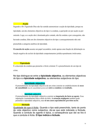 Acção
Segundo o Dr. Figueiredo Dias não faz sentido autonomizar a acção da tipicidade, porque na
tipicidade, um dos elementos objectivos do tipo é a conduta, a qual pode ser por acção ou por
omissão. Logo, se a acção não é dominada pela vontade, não há conduta e por conseguinte, não
havendo conduta, falta um dos elementos objectivos do tipo e consequentemente não está
preenchida a categoria analítica da tipicidade.
O conceito de acção assume um papel secundário, tendo apenas uma função de delimitação ou
função negativa de excluir da tipicidade comportamentos jurídico-penalmente irrelevantes.

Tipicidade
É a descrição da conduta que preenche o ilícito criminal. É o preenchimento de um tipo de
crime.

No tipo distingue-se entre a tipicidade objectiva, ou elementos objectivos
do tipo e a tipicidade subjectiva, ou elementos subjectivos do tipo.
- tipicidade objectiva
O preenchimento da tipicidade objectiva de um crime consiste no estabelecimento do nexo
de causalidade (ou de causalidade potencial) entre a conduta e o resultado.
- tipicidade subjectiva
O preenchimento da tipicidade subjectiva consiste na imputação do facto ao agente. Essa
imputação é normalmente feita a título de dolo; A actuação negligente também pode
preencher a tipicidade subjectiva, mas só nos casos especialmente previstos na lei.

Ilicitude

Qualidade do que é ilícito. Quando o tipo está preenchido, tanto do ponto
de vista objectivo como subjectivo, diz-se que está indiciada a Ilicitude.
Quando a conduta do agente é típica, a consequência que daí se tira é
que a conduta é ilícita. O tipo indicia a ilcitude.

30

 