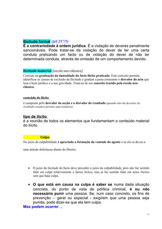 Ilicitude formal (art.31°/1)
É a contrariedade à ordem jurídica. É a violação de deveres penalmente
sancionáveis. Pode tratar-se da violação do dever de ter uma certa
conduta praticando um facto ou de violação do dever de não ter
determinada conduta, através da omissão de um comportamento devido.
Ilicitude material (escola neo-clássica)
Consiste na graduação da danosidade do facto ilícito praticado. Este conceito permite
identificar as causas de exclusão da Ilicitude e graduar a pena consoante o desvalor do acto que
lesa o bem jurídico e a sua gravidade. Trata-se de um conceito trazido pela escola neoclássica.
conteúdo do ilícito
é composto pelo desvalor da acção e o desvalor do resultado (quando não há desvalor do
resultado estamos perante uma tentativa).

tipo de ilícito
é a reunião de todos os elementos que fundamentam o conteúdo material
do ilícito.
Culpa
No juízo de culpabilidade é apreciada a formação da vontade do agente e se ela se deveu a
uma atitude defeituosa diante do Direito.

•

O juízo da ilicitude do facto deve preceder o juízo da culpabilidade, pois não faz sentido
falar em culpa relativamente a factos lícitos, mas já faz sentido falar em actos ilícitos
sem que haja culpa.

• O que está em causa na culpa é saber se numa dada situação
concreta, do ponto de vista de política criminal, é ou não
necessário punir uma pessoa. Se, num caso concreto, os fins de
prevenção – geral ou especial - exigirem que uma pessoa seja
punida, pode dizer-se que ela tem culpa.
Mas podem ocorrer ...
31

 