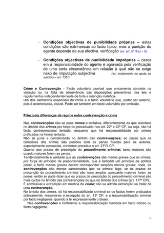 -

Condições objectivas de punibilidade próprias – estas
condições são extrínsecas ao facto típico, mas a punição do
agente depende da sua efectiva verificação (ex: art. 5° /1/c) – II)

-

Condições objectivas de punibilidade impróprias – casos
em a responsabilidade do agente é agravada pela verificação
de uma certa circunstância em relação à qual não se exige
nexo de imputação subjectiva
(ex: incitamento ou ajuda ao
suicídio – art. 135°)

Crime e Contravenção - Facto voluntário punível que unicamente conciste na
violação ou na falta de observância das disposições preventivas das leis e
regulamentos independentemente de toda a intenção maléfica.
Um dos elementos essenciais do crime é o facto voluntário que, poder ser externo,
pois é exteriorizado, visível. Pode ser também um facto voluntário por omissão.
Principais diferenças de regime entre contravenção e crime
Nas contravenções não se pune nunca a tentativa, diferentemente do que acontece
no âmbito dos crimes por força do preceituado nos art. 22º e 23º CP, ou seja, não há
facto contravencional tentado, enquanto que há responsabilidade por crimes
praticados na forma tentada.
Não se pune a cumplicidade no âmbito das contravenções; ao passo que os
cúmplices dos crimes são punidos com as penas fixadas para os autores,
especialmente atenuadas, conforme preceitua o art. 27º/2 CP.
Quanto aos prazos de prescrição do procedimento criminal, tanto maiores são
quanto maiores forem as penas.
Tendencialmente é verdade que as contravenções são menos graves que os crimes;
por força do princípio da proporcionalidade, que é também um princípio de política
penal, a facto menos graves devem corresponder sanções menos graves; onde, as
contravenções são menos sancionadas que os crimes; logo, se os prazos de
prescrição do procedimento criminal são mais amplos consoante maiores forem as
penas, então se pode dizer que os prazos de prescrição do procedimento criminal são
mais curtos no âmbito das contravenções do que no âmbito dos crimes (art. 117º CP).
É admissível a extradição em matéria de crime; não se admite extradição se tratar de
uma contravenção.
No âmbito dos crimes, só há responsabilidade criminal se os factos forem praticados
dolosamente; ressalva-se a excepção do art. 13º CP, e a responsabilização criminal
por facto negligente, quando a lei expressamente o disser.
Nas contravenções é indiferente a responsabilização fundada em facto doloso ou
facto negligente.
34

 