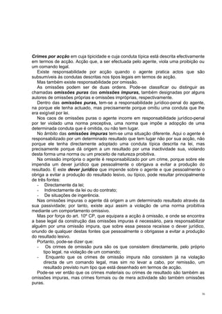 Crimes por acção em cuja tipicidade e cuja conduta típica está descrita efectivamente
em termos de acção. Acção que, a ser efectuada pelo agente, viola uma proibição ou
um comando legal.
Existe responsabilidade por acção quando o agente pratica actos que são
subsumíveis às condutas descritas nos tipos legais em termos de acção.
Mas também existe responsabilidade por omissão.
As omissões podem ser de duas ordens. Pode-se classificar ou distinguir as
chamadas omissões puras das omissões impuras, também designadas por alguns
autores de omissões próprias e omissões impróprias, respectivamente.
Dentro das omissões puras, tem-se a responsabilidade jurídico-penal do agente,
na porque ele tenha actuado, mas precisamente porque omitiu uma conduta que lhe
era exigível por lei.
Nos caos de omissões puras o agente incorre em responsabilidade jurídico-penal
por ter violado uma norma preceptiva, uma norma que impõe a adopção de uma
determinada conduta que é omitida, ou não tem lugar.
No âmbito das omissões impuras tem-se uma situação diferente. Aqui o agente é
responsabilizado por um determinado resultado que tem lugar não por sua acção, não
porque ele tenha directamente adoptado uma conduta típica descrita na lei, mas
precisamente porque dá origem a um resultado por uma inactividade sua, violando
desta forma uma norma ou um preceito de natureza proibitiva.
Na omissão imprópria o agente é responsabilizado por um crime, porque sobre ele
impendia um dever jurídico que pessoalmente o obrigava a evitar a produção do
resultado. E este dever jurídico que impende sobre o agente e que pessoalmente o
obriga a evitar a produção do resultado lesivo, ou típico, pode resultar principalmente
de três fontes:
- Directamente da lei;
- Indirectamente da lei ou do contrato;
- De situações de ingerência.
Nas omissões impuras o agente dá origem a um determinado resultado através da
sua passividade; por tanto, existe aqui assim a violação de uma norma proibitiva
mediante um comportamento omissivo.
Mas por força do art. 10º CP, que equipara a acção à omissão, e onde se encontra
a base legal da construção das omissões impuras é necessário, para responsabilizar
alguém por uma omissão impura, que sobre essa pessoa recaísse o dever jurídico,
oriundo de qualquer destas fontes que pessoalmente o obrigasse a evitar a produção
do resultado lesivo.
Portanto, pode-se dizer que:
- Os crimes de omissão pura são os que consistem directamente, pelo próprio
tipo legal, na violação de um comando;
Enquanto que os crimes de omissão impura não consistem já na violação
directa de um comando legal, mas sim no levar a cabo, por remissão, um
resultado previsto num tipo que está desenhado em termos de acção.
Pode-se ver então que os crimes materiais ou crimes de resultado são também as
omissões impuras, mas crimes formais ou de mera actividade são também omissões
puras.
36

 
