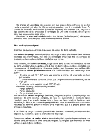 Os crimes de resultado são aqueles em que espaço-temporalmente se podem
destacar ou distinguir algo de diferenciado da conduta, que é o resultado típico. Os
crimes de resultado, ou materiais (omissões impuras), são aqueles que, segundo o
tipo desenhado na lei, pressupõe a verificação de um certo resultado para se poder
dizer que se consumou esse crime.
Os crimes de mera actividade também ditos formais (omissões puras) são aqueles
em que a mera conduta típica consuma imediatamente o crime.
Tipo em função do objecto
Distingue os chamados crimes de perigo e os crimes de dano ou lesão.
Nos crimes de perigo a descrição típica não exige a lesão efectiva dos bens jurídicos
tutelados pela incriminação, mas tão só a colocação em perigo, tão só a ameaça de
lesão desse bem ou bens jurídicos tutelados pela norma.
Pelo contrário, nos crimes de lesão, exige-se um dano ou uma lesão efectiva no bem
ou bens jurídicos tutelados pela norma. E fala em bem ou bens jurídicos tutelados pela
norma porque há tipos legais de crimes que tutelam mais do que um bem jurídico. São
os chamados crimes pluridimensionais. Os crimes de lesão são desde logo entre
outros:
O crime do art. 131º CP: uma vez ocorrida a morte, há uma lesão do bem
jurídico vida;
- O crime de ofensas corporais (ainda que um pouco controvertidamente) do art.
142º CP;
- O crime de burla, previsto no art. 313º CP, etc.
Os crimes de perigo podem distinguir-se em:
- Perigo concreto;
- Perigo abstracto;
- Perigo abstracto-concreto.
Nos chamados crimes de perigo concreto, o legislador tipifica o próprio perigo pela
descrição de uma conduta perigosa, da qual se autonomiza o resultado típico,
resultado que é o próprio perigo para o bem ou bens jurídicos tutelados pela
incriminação. Donde, os crimes de perigo concreto, uma vez que têm autonomizado o
resultado da conduta perigosa descrita pelo legislador, que é o próprio perigo, são
crimes de resultado.
E os crimes de perigo concreto, quanto ao seu elemento subjectivo, postulam um dolo
especial ou específico, que é o chamado dolo de perigo.
Quanto aos crimes de perigo abstracto aqui o legislador parte da presunção de que
aquela conduta descrita é uma conduta perigosa. E perigosa por referência ao mais
variado leque de bens jurídicos.

37

 