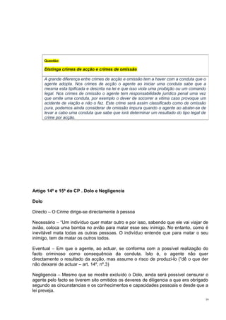 Questão:

Distinga crimes de acção e crimes de omissão
A grande diferença entre crimes de acção e omissão tem a haver com a conduta que o
agente adopta. Nos crimes de acção o agente ao iniciar uma conduta sabe que a
mesma esta tipificada e descrita na lei e que isso viola uma proibição ou um comando
legal. Nos crimes de omissão o agente tem responsabilidade jurídico penal uma vez
que omite uma conduta, por exemplo o dever de socorrer a vitima caso provoque um
acidente de viação e não o faz. Este crime será assim classificado como de omissão
pura, podemos ainda considerar de omissão impura quando o agente ao abster-se de
levar a cabo uma conduta que sabe que iorá determinar um resultado do tipo legal de
crime por acção.

Artigo 14º e 15º do CP . Dolo e Negligencia
Dolo
Directo – O Crime dirige-se directamente à pessoa
Necessário – “Um indivíduo quer matar outro e por isso, sabendo que ele vai viajar de
avião, coloca uma bomba no avião para matar esse seu inimigo. No entanto, como é
inevitável mata todas as outras pessoas. O indivíduo entende que para matar o seu
inimigo, tem de matar os outros todos.
Eventual – Em que o agente, ao actuar, se conforma com a possível realização do
facto criminoso como consequência da conduta. Isto é, o agente não quer
directamente o resultado da acção, mas assume o risco de produzi-lo (“dê o que der
não deixarei de actuar – art. 14º, nº.3)
Negligencia – Mesmo que se mostre excluído o Dolo, ainda será possível censurar o
agente pelo facto se tiverem sito omitidos os deveres de diligencia a que era obrigado
segundo as circunstancias e os conhecimentos e capacidades pessoais e desde que a
lei preveja.
39

 