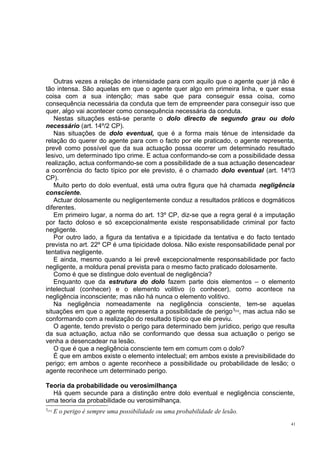 Outras vezes a relação de intensidade para com aquilo que o agente quer já não é
tão intensa. São aquelas em que o agente quer algo em primeira linha, e quer essa
coisa com a sua intenção; mas sabe que para conseguir essa coisa, como
consequência necessária da conduta que tem de empreender para conseguir isso que
quer, algo vai acontecer como consequência necessária da conduta.
Nestas situações está-se perante o dolo directo de segundo grau ou dolo
necessário (art. 14º/2 CP).
Nas situações de dolo eventual, que é a forma mais ténue de intensidade da
relação do querer do agente para com o facto por ele praticado, o agente representa,
prevê como possível que da sua actuação possa ocorrer um determinado resultado
lesivo, um determinado tipo crime. E actua conformando-se com a possibilidade dessa
realização, actua conformando-se com a possibilidade de a sua actuação desencadear
a ocorrência do facto típico por ele previsto, é o chamado dolo eventual (art. 14º/3
CP).
Muito perto do dolo eventual, está uma outra figura que há chamada negligência
consciente.
Actuar dolosamente ou negligentemente conduz a resultados práticos e dogmáticos
diferentes.
Em primeiro lugar, a norma do art. 13º CP, diz-se que a regra geral é a imputação
por facto doloso e só excepcionalmente existe responsabilidade criminal por facto
negligente.
Por outro lado, a figura da tentativa e a tipicidade da tentativa e do facto tentado
prevista no art. 22º CP é uma tipicidade dolosa. Não existe responsabilidade penal por
tentativa negligente.
E ainda, mesmo quando a lei prevê excepcionalmente responsabilidade por facto
negligente, a moldura penal prevista para o mesmo facto praticado dolosamente.
Como é que se distingue dolo eventual de negligência?
Enquanto que da estrutura do dolo fazem parte dois elementos – o elemento
intelectual (conhecer) e o elemento volitivo (o conhecer), como acontece na
negligência inconsciente; mas não há nunca o elemento volitivo.
Na negligência nomeadamente na negligência consciente, tem-se aquelas
situações em que o agente representa a possibilidade de perigo 3 , mas actua não se
conformando com a realização do resultado típico que ele previu.
O agente, tendo previsto o perigo para determinado bem jurídico, perigo que resulta
da sua actuação, actua não se conformando que dessa sua actuação o perigo se
venha a desencadear na lesão.
O que é que a negligência consciente tem em comum com o dolo?
É que em ambos existe o elemento intelectual; em ambos existe a previsibilidade do
perigo; em ambos o agente reconhece a possibilidade ou probabilidade de lesão; o
agente reconhece um determinado perigo.
[33]

Teoria da probabilidade ou verosimilhança
Há quem secunde para a distinção entre dolo eventual e negligência consciente,
uma teoria da probabilidade ou verosimilhança.
3[33]

E o perigo é sempre uma possibilidade ou uma probabilidade de lesão.
41

 