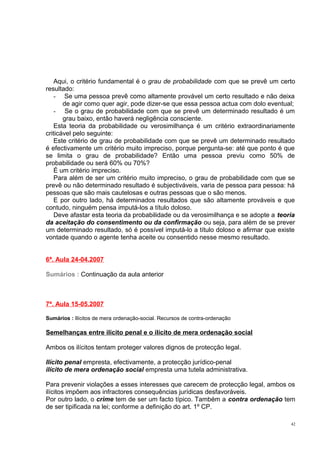 Aqui, o critério fundamental é o grau de probabilidade com que se prevê um certo
resultado:
- Se uma pessoa prevê como altamente provável um certo resultado e não deixa
de agir como quer agir, pode dizer-se que essa pessoa actua com dolo eventual;
- Se o grau de probabilidade com que se prevê um determinado resultado é um
grau baixo, então haverá negligência consciente.
Esta teoria da probabilidade ou verosimilhança é um critério extraordinariamente
criticável pelo seguinte:
Este critério de grau de probabilidade com que se prevê um determinado resultado
é efectivamente um critério muito impreciso, porque pergunta-se: até que ponto é que
se limita o grau de probabilidade? Então uma pessoa previu como 50% de
probabilidade ou será 60% ou 70%?
É um critério impreciso.
Para além de ser um critério muito impreciso, o grau de probabilidade com que se
prevê ou não determinado resultado é subjectiváveis, varia de pessoa para pessoa: há
pessoas que são mais cautelosas e outras pessoas que o são menos.
E por outro lado, há determinados resultados que são altamente prováveis e que
contudo, ninguém pensa imputá-los a título doloso.
Deve afastar esta teoria da probabilidade ou da verosimilhança e se adopte a teoria
da aceitação do consentimento ou da confirmação ou seja, para além de se prever
um determinado resultado, só é possível imputá-lo a título doloso e afirmar que existe
vontade quando o agente tenha aceite ou consentido nesse mesmo resultado.
6ª. Aula 24-04.2007
Sumários : Continuação da aula anterior

7ª. Aula 15-05.2007
Sumários : Ilícitos de mera ordenação-social. Recursos de contra-ordenação

Semelhanças entre ilícito penal e o ilícito de mera ordenação social
Ambos os ilícitos tentam proteger valores dignos de protecção legal.
Ilícito penal empresta, efectivamente, a protecção jurídico-penal
ilícito de mera ordenação social empresta uma tutela administrativa.
Para prevenir violações a esses interesses que carecem de protecção legal, ambos os
ilícitos impõem aos infractores consequências jurídicas desfavoráveis.
Por outro lado, o crime tem de ser um facto típico. Também a contra ordenação tem
de ser tipificada na lei; conforme a definição do art. 1º CP.
42

 
