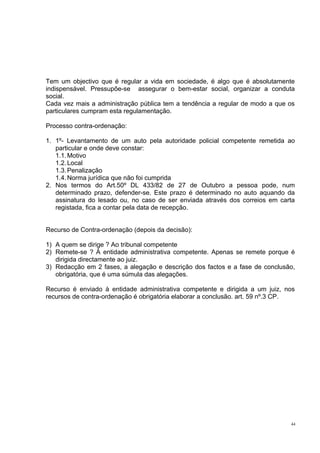 Tem um objectivo que é regular a vida em sociedade, é algo que é absolutamente
indispensável. Pressupõe-se assegurar o bem-estar social, organizar a conduta
social.
Cada vez mais a administração pública tem a tendência a regular de modo a que os
particulares cumpram esta regulamentação.
Processo contra-ordenação:
1. 1º- Levantamento de um auto pela autoridade policial competente remetida ao
particular e onde deve constar:
1.1. Motivo
1.2. Local
1.3. Penalização
1.4. Norma jurídica que não foi cumprida
2. Nos termos do Art.50º DL 433/82 de 27 de Outubro a pessoa pode, num
determinado prazo, defender-se. Este prazo é determinado no auto aquando da
assinatura do lesado ou, no caso de ser enviada através dos correios em carta
registada, fica a contar pela data de recepção.
Recurso de Contra-ordenação (depois da decisão):
1) A quem se dirige ? Ao tribunal competente
2) Remete-se ? À entidade administrativa competente. Apenas se remete porque é
dirigida directamente ao juiz.
3) Redacção em 2 fases, a alegação e descrição dos factos e a fase de conclusão,
obrigatória, que é uma súmula das alegações.
Recurso é enviado à entidade administrativa competente e dirigida a um juiz, nos
recursos de contra-ordenação é obrigatória elaborar a conclusão. art. 59 nº.3 CP.

44

 