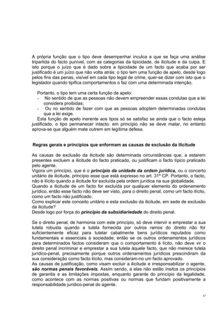 A própria função que o tipo deve desempenhar inculca a que se faça uma análise
tripartida do facto punível, com as categorias da tipicidade, de ilicitude e da culpa. E
isto porque o juízo que é dado sobre a tipicidade de um facto que acaba por ser
justificado é um juízo que não volta atrás: o tipo tem uma função de apelo, desde logo
pelos fins das penas, visível em cada tipo legal de crime, quer-se dizer com isto que o
legislador quando tipifica comportamentos o faz com uma determinada intenção.
Portanto, o tipo tem uma certa função de apelo:
- No sentido de que as pessoas não devem empreender essas condutas que a lei
considera proibidas;
- Ou no sentido de fazer com que as pessoas adoptem determinadas condutas
que a lei exige.
Esta função de apelo inerente aos tipos só se satisfaz se ainda que o facto esteja
justificado, o tipo permanecer intacto: em princípio não se deve matar, no entanto
aprova-se que alguém mate outrem em legítima defesa.
Regras gerais e princípios que enformam as causas de exclusão da ilicitude
As causas de exclusão da ilicitude são determinada circunstâncias que, a estarem
presentes excluem a ilicitude do facto praticado, ou justificam o facto típico praticado
pelo agente.
Vigora um princípio, que é o princípio da unidade da ordem jurídica, ou o concerto
unitário de ilicitude, princípio esse que está expresso no art. 31º CP. Portanto, o facto,
não é ilícito quando a ilicitude for excluída pela ordem jurídica na sua globalidade.
Quando a ilicitude de um facto for excluída por qualquer elemento do ordenamento
jurídico, então esse facto não deve ser visto, para o direito penal, como um facto ilícito,
como um facto não justificado.
Como explicar este conceito unitário e esta exclusão da ilicitude, em sede de exclusão
da ilicitude?
Desde logo por força do princípio da subsidiariedade do direito penal.
Se o direito penal, de harmonia com este princípio, só deve intervir e emprestar a sua
tutela robusta quando a tutela fornecida por outros ramos do direito não for
suficientemente eficaz para tutelar cabalmente bens jurídicos reputados como
fundamentais e essenciais à sociedade; então se os outros ordenamentos jurídicos
para determinados factos consideram que o comportamento é lícito, não deve vir o
direito penal incriminar e emprestar a sua tutela àquele facto, que não merece tutela
jurídico-penal, precisamente porque outros ordenamentos jurídicos prescindiram da
sua consideração como facto ilícito, mas consideram-no um facto aprovado.
As causas de justificação, como visam excluir a ilicitude e irresponsabilizar o agente,
são normas penais favoráveis. Assim sendo, a elas não estão ínsitos os princípios
de garantia e as limitações impostas, enquanto garante do princípio da legalidade,
como acontece com as normas positivas ou normas que fundam positivamente a
responsabilidade jurídico-penal do agente.
47

 