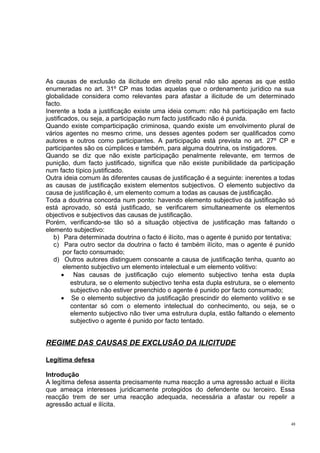 As causas de exclusão da ilicitude em direito penal não são apenas as que estão
enumeradas no art. 31º CP mas todas aquelas que o ordenamento jurídico na sua
globalidade considera como relevantes para afastar a ilicitude de um determinado
facto.
Inerente a toda a justificação existe uma ideia comum: não há participação em facto
justificados, ou seja, a participação num facto justificado não é punida.
Quando existe comparticipação criminosa, quando existe um envolvimento plural de
vários agentes no mesmo crime, uns desses agentes podem ser qualificados como
autores e outros como participantes. A participação está prevista no art. 27º CP e
participantes são os cúmplices e também, para alguma doutrina, os instigadores.
Quando se diz que não existe participação penalmente relevante, em termos de
punição, dum facto justificado, significa que não existe punibilidade da participação
num facto típico justificado.
Outra ideia comum às diferentes causas de justificação é a seguinte: inerentes a todas
as causas de justificação existem elementos subjectivos. O elemento subjectivo da
causa de justificação é, um elemento comum a todas as causas de justificação.
Toda a doutrina concorda num ponto: havendo elemento subjectivo da justificação só
está aprovado, só está justificado, se verificarem simultaneamente os elementos
objectivos e subjectivos das causas de justificação.
Porém, verificando-se tão só a situação objectiva de justificação mas faltando o
elemento subjectivo:
b) Para determinada doutrina o facto é ilícito, mas o agente é punido por tentativa;
c) Para outro sector da doutrina o facto é também ilícito, mas o agente é punido
por facto consumado;
d) Outros autores distinguem consoante a causa de justificação tenha, quanto ao
elemento subjectivo um elemento intelectual e um elemento volitivo:
• Nas causas de justificação cujo elemento subjectivo tenha esta dupla
estrutura, se o elemento subjectivo tenha esta dupla estrutura, se o elemento
subjectivo não estiver preenchido o agente é punido por facto consumado;
• Se o elemento subjectivo da justificação prescindir do elemento volitivo e se
contentar só com o elemento intelectual do conhecimento, ou seja, se o
elemento subjectivo não tiver uma estrutura dupla, estão faltando o elemento
subjectivo o agente é punido por facto tentado.

REGIME DAS CAUSAS DE EXCLUSÃO DA ILICITUDE
Legítima defesa
Introdução
A legítima defesa assenta precisamente numa reacção a uma agressão actual e ilícita
que ameaça interesses juridicamente protegidos do defendente ou terceiro. Essa
reacção trem de ser uma reacção adequada, necessária a afastar ou repelir a
agressão actual e ilícita.
48

 