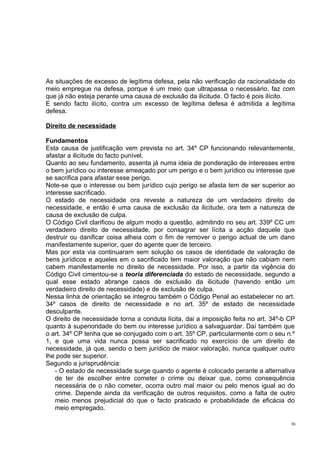 As situações de excesso de legítima defesa, pela não verificação da racionalidade do
meio empregue na defesa, porque é um meio que ultrapassa o necessário, faz com
que já não esteja perante uma causa de exclusão da ilicitude. O facto é pois ilícito.
E sendo facto ilícito, contra um excesso de legítima defesa é admitida a legítima
defesa.
Direito de necessidade
Fundamentos
Esta causa de justificação vem prevista no art. 34º CP funcionando relevantemente,
afastar a ilicitude do facto punível.
Quanto ao seu fundamento, assenta já numa ideia de ponderação de interesses entre
o bem jurídico ou interesse ameaçado por um perigo e o bem jurídico ou interesse que
se sacrifica para afastar esse perigo.
Note-se que o interesse ou bem jurídico cujo perigo se afasta tem de ser superior ao
interesse sacrificado.
O estado de necessidade ora reveste a natureza de um verdadeiro direito de
necessidade, e então é uma causa de exclusão da ilicitude, ora tem a natureza de
causa de exclusão de culpa.
O Código Civil clarificou de algum modo a questão, admitindo no seu art. 339º CC um
verdadeiro direito de necessidade, por consagrar ser lícita a acção daquele que
destruir ou danificar coisa alheia com o fim de remover o perigo actual de um dano
manifestamente superior, quer do agente quer de terceiro.
Mas por esta via continuaram sem solução os casos de identidade de valoração de
bens jurídicos e aqueles em o sacrificado tem maior valoração que não cabiam nem
cabem manifestamente no direito de necessidade. Por isso, a partir da vigência do
Código Civil cimentou-se a teoria diferenciada do estado de necessidade, segundo a
qual esse estado abrange casos de exclusão da ilicitude (havendo então um
verdadeiro direito de necessidade) e de exclusão de culpa.
Nessa linha de orientação se integrou também o Código Penal ao estabelecer no art.
34º casos de direito de necessidade e no art. 35º de estado de necessidade
desculpante.
O direito de necessidade torna a conduta lícita, dai a imposição feita no art. 34º-b CP
quanto à superioridade do bem ou interesse jurídico a salvaguardar. Daí também que
o art. 34º CP tenha que se conjugado com o art. 35º CP, particularmente com o seu n.º
1, e que uma vida nunca possa ser sacrificado no exercício de um direito de
necessidade, já que, sendo o bem jurídico de maior valoração, nunca qualquer outro
lhe pode ser superior.
Segundo a jurisprudência:
- O estado de necessidade surge quando o agente é colocado perante a alternativa
de ter de escolher entre cometer o crime ou deixar que, como consequência
necessária de o não cometer, ocorra outro mal maior ou pelo menos igual ao do
crime. Depende ainda da verificação de outros requisitos, como a falta de outro
meio menos prejudicial do que o facto praticado e probabilidade de eficácia do
meio empregado.
50

 