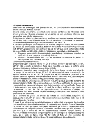 Direito de necessidade
Esta causa de justificação vem prevista no art. 34º CP funcionando relevantemente
afasta a ilicitude do facto punível.
Quanto ao seu fundamento, assenta já numa ideia de ponderação de interesses entre
o bem jurídico ou interesse ameaçado por um perigo e o bem jurídico ou interesse que
se sacrifica para afastar esse perigo.
O interesse ou o bem jurídico cujo perigo se afasta tem que ser superior ao interesse
sacrificado. Isso diz-se expressamente um dos elementos do direito de necessidade,
nomeadamente pela verificação do preceituado do art. 34º-b CP.
A causa de justificação ou de exclusão da ilicitude, designada direito de necessidade
ou estado de necessidade objectivo, também dito estado de necessidade justificante
(art. 34º CP), precisamente para distinguir do art. 35º CP que prevê o chamado estado
de necessidade, também dito estado de necessidade subjectivo ou desculpante:
- Enquanto que o direito de necessidade, ou estado de necessidade objectivo ou
justificador é uma causa de exclusão da ilicitude;
- O estado de necessidade “tout court” ou estado de necessidade subjectivo ou
desculpante é uma causa de desculpa.
Consequências desta distinção:
Em primeiro lugar, enquanto no art. 34º CP é excluída a ilicitude do facto típico, no art.
35º CP não se exclui a ilicitude do facto típico mas tão só a culpa. É portanto uma
causa de desculpa, o facto permanece típico e ilícito.
Se assim é, é possível haver uma situação de legítima defesa perante uma situação
de estado de necessidade do art. 35º CP. Já não é possível haver uma situação de
legítima defesa face ao art. 34º CP porque este exclui a ilicitude e para efeitos da
legítima defesa a agressão tem que ser actual e ilícita. Se o facto está justificado pelo
direito de necessidade, contra facto justificado não há justificação.
Por outro lado, há uma importância também relevante porque, partindo da teoria da
acessoriedade limitada, não há comparticipação num facto justificado. Ou seja, não se
responsabilizam os comparticipantes se o facto imputado estiver justificado. Assim, se
o facto praticado pelo autor, o facto principal, for um facto justificado pelo direito de
necessidade do art. 34º CP os comparticipantes, virtualmente cúmplices ou
instigadores, não terão também responsabilidade jurídico-penal, uma vez que o facto
praticado é um facto lícito.
Já o contrário se passa no âmbito do estado de necessidade subjectivo ou
desculpante do art. 35º CP porque não há comparticipação num facto lícito, mas já há
comparticipação na culpa.
A culpa é um juízo de censura individualizado e pode existir uma causa de desculpa
que beneficie um determinado agente e não aproveitar aos demais. Então só beneficia
da causa de desculpa quem dela pode aproveitar, já podendo responsabilizar-se
criminalmente os comparticipantes a quem essa causa de desculpa não aproveita. É
por isso que a teoria se diz de acessoriedade limitada: porque delimita a
responsabilidade criminal dos comparticipantes a um facto típico e ilícito praticado pelo
autor. Se o facto for típico, mas não for ilícito, já falta um dos requisitos da
acessoriedade limitada, portanto, já não há responsabilidade do participante.
51

 